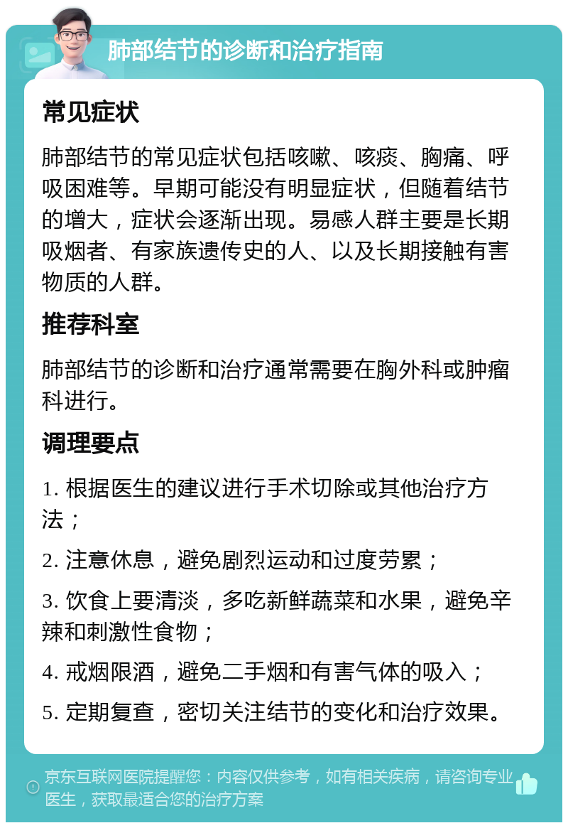 肺部结节的诊断和治疗指南 常见症状 肺部结节的常见症状包括咳嗽、咳痰、胸痛、呼吸困难等。早期可能没有明显症状，但随着结节的增大，症状会逐渐出现。易感人群主要是长期吸烟者、有家族遗传史的人、以及长期接触有害物质的人群。 推荐科室 肺部结节的诊断和治疗通常需要在胸外科或肿瘤科进行。 调理要点 1. 根据医生的建议进行手术切除或其他治疗方法； 2. 注意休息，避免剧烈运动和过度劳累； 3. 饮食上要清淡，多吃新鲜蔬菜和水果，避免辛辣和刺激性食物； 4. 戒烟限酒，避免二手烟和有害气体的吸入； 5. 定期复查，密切关注结节的变化和治疗效果。