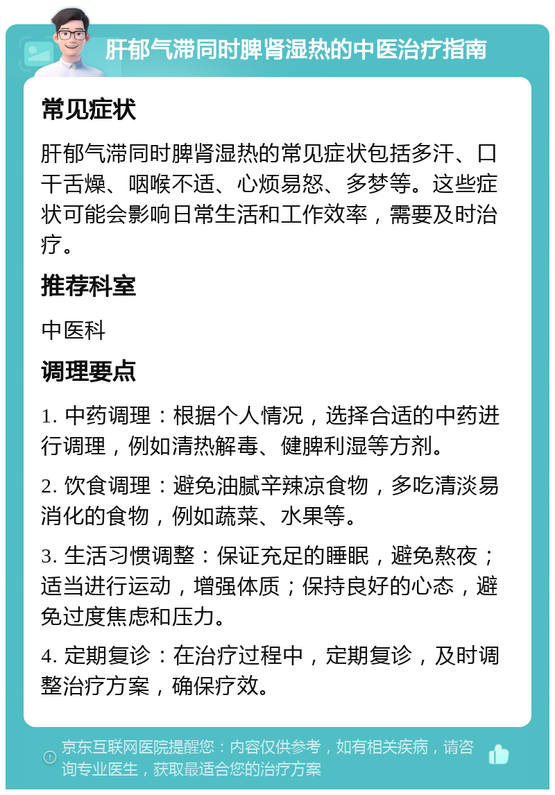 肝郁气滞同时脾肾湿热的中医治疗指南 常见症状 肝郁气滞同时脾肾湿热的常见症状包括多汗、口干舌燥、咽喉不适、心烦易怒、多梦等。这些症状可能会影响日常生活和工作效率，需要及时治疗。 推荐科室 中医科 调理要点 1. 中药调理：根据个人情况，选择合适的中药进行调理，例如清热解毒、健脾利湿等方剂。 2. 饮食调理：避免油腻辛辣凉食物，多吃清淡易消化的食物，例如蔬菜、水果等。 3. 生活习惯调整：保证充足的睡眠，避免熬夜；适当进行运动，增强体质；保持良好的心态，避免过度焦虑和压力。 4. 定期复诊：在治疗过程中，定期复诊，及时调整治疗方案，确保疗效。