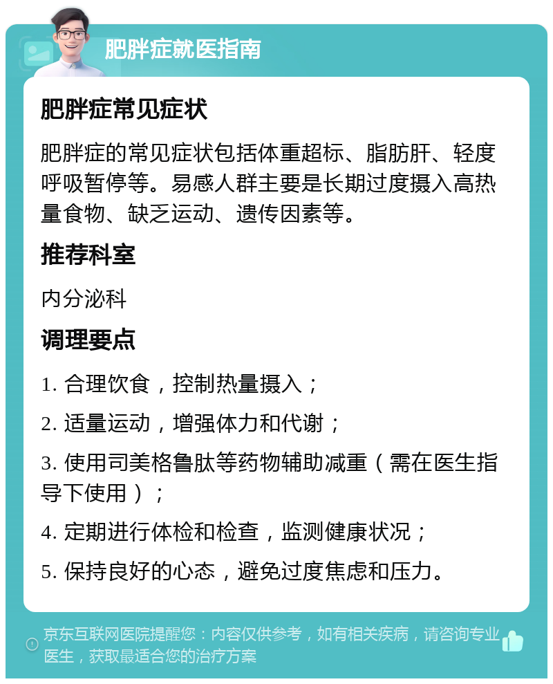 肥胖症就医指南 肥胖症常见症状 肥胖症的常见症状包括体重超标、脂肪肝、轻度呼吸暂停等。易感人群主要是长期过度摄入高热量食物、缺乏运动、遗传因素等。 推荐科室 内分泌科 调理要点 1. 合理饮食，控制热量摄入； 2. 适量运动，增强体力和代谢； 3. 使用司美格鲁肽等药物辅助减重（需在医生指导下使用）； 4. 定期进行体检和检查，监测健康状况； 5. 保持良好的心态，避免过度焦虑和压力。