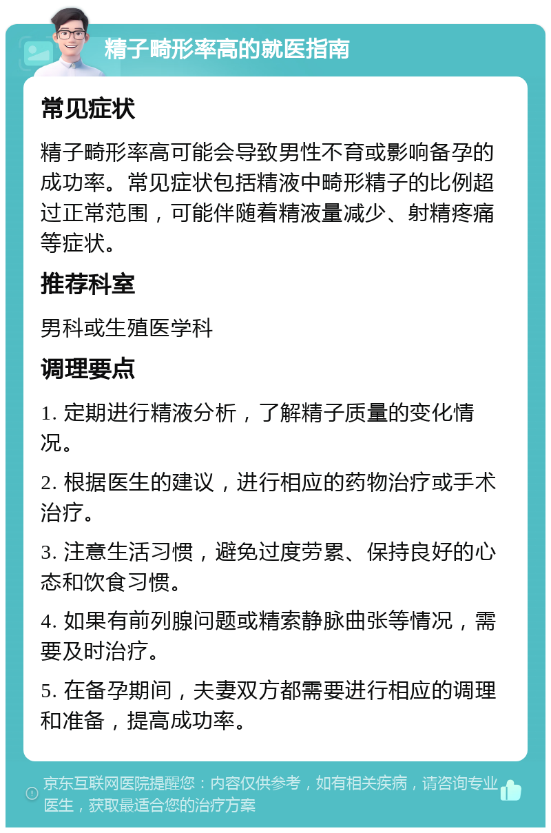 精子畸形率高的就医指南 常见症状 精子畸形率高可能会导致男性不育或影响备孕的成功率。常见症状包括精液中畸形精子的比例超过正常范围，可能伴随着精液量减少、射精疼痛等症状。 推荐科室 男科或生殖医学科 调理要点 1. 定期进行精液分析，了解精子质量的变化情况。 2. 根据医生的建议，进行相应的药物治疗或手术治疗。 3. 注意生活习惯，避免过度劳累、保持良好的心态和饮食习惯。 4. 如果有前列腺问题或精索静脉曲张等情况，需要及时治疗。 5. 在备孕期间，夫妻双方都需要进行相应的调理和准备，提高成功率。