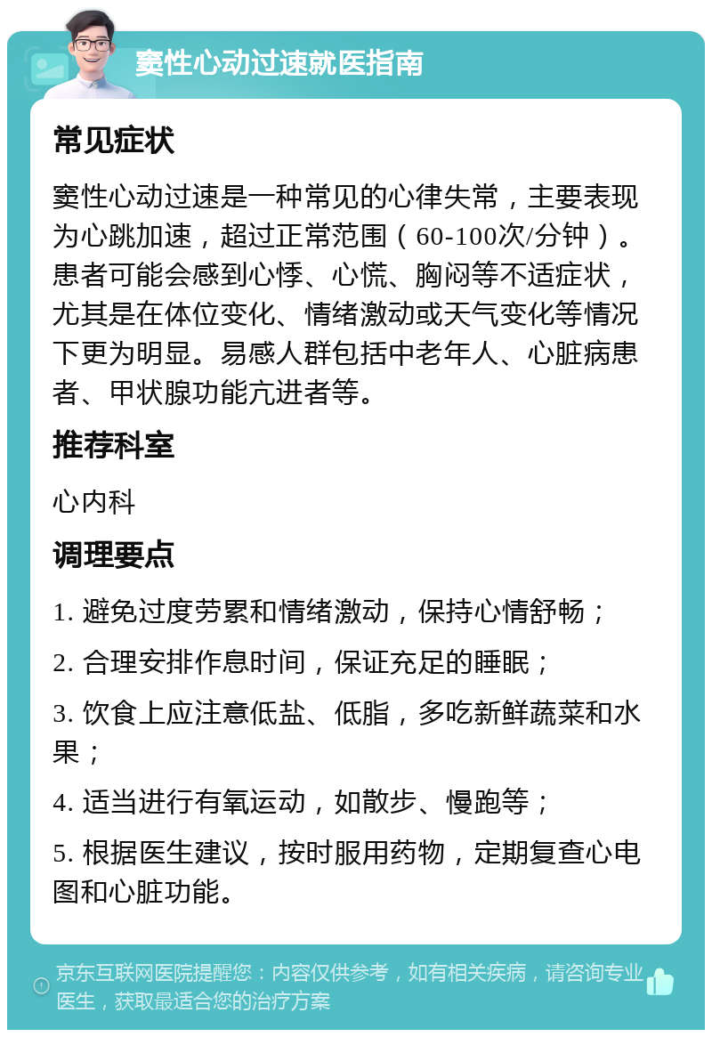 窦性心动过速就医指南 常见症状 窦性心动过速是一种常见的心律失常，主要表现为心跳加速，超过正常范围（60-100次/分钟）。患者可能会感到心悸、心慌、胸闷等不适症状，尤其是在体位变化、情绪激动或天气变化等情况下更为明显。易感人群包括中老年人、心脏病患者、甲状腺功能亢进者等。 推荐科室 心内科 调理要点 1. 避免过度劳累和情绪激动，保持心情舒畅； 2. 合理安排作息时间，保证充足的睡眠； 3. 饮食上应注意低盐、低脂，多吃新鲜蔬菜和水果； 4. 适当进行有氧运动，如散步、慢跑等； 5. 根据医生建议，按时服用药物，定期复查心电图和心脏功能。