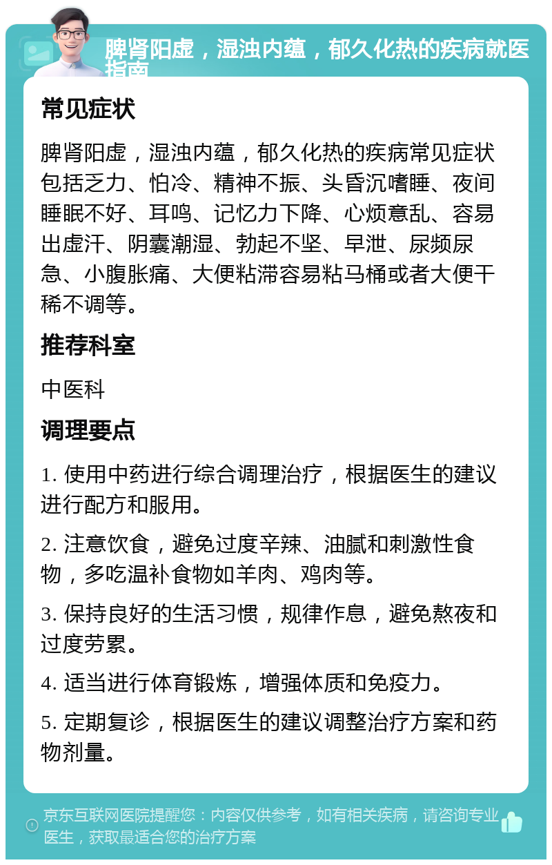 脾肾阳虚，湿浊内蕴，郁久化热的疾病就医指南 常见症状 脾肾阳虚，湿浊内蕴，郁久化热的疾病常见症状包括乏力、怕冷、精神不振、头昏沉嗜睡、夜间睡眠不好、耳鸣、记忆力下降、心烦意乱、容易出虚汗、阴囊潮湿、勃起不坚、早泄、尿频尿急、小腹胀痛、大便粘滞容易粘马桶或者大便干稀不调等。 推荐科室 中医科 调理要点 1. 使用中药进行综合调理治疗，根据医生的建议进行配方和服用。 2. 注意饮食，避免过度辛辣、油腻和刺激性食物，多吃温补食物如羊肉、鸡肉等。 3. 保持良好的生活习惯，规律作息，避免熬夜和过度劳累。 4. 适当进行体育锻炼，增强体质和免疫力。 5. 定期复诊，根据医生的建议调整治疗方案和药物剂量。