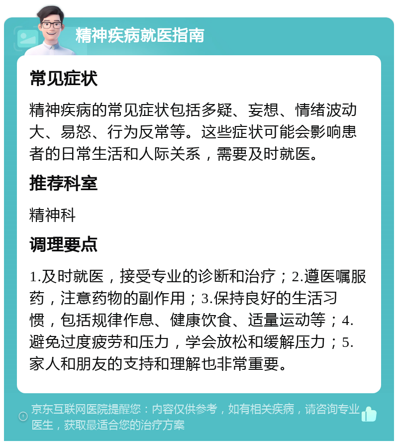 精神疾病就医指南 常见症状 精神疾病的常见症状包括多疑、妄想、情绪波动大、易怒、行为反常等。这些症状可能会影响患者的日常生活和人际关系，需要及时就医。 推荐科室 精神科 调理要点 1.及时就医，接受专业的诊断和治疗；2.遵医嘱服药，注意药物的副作用；3.保持良好的生活习惯，包括规律作息、健康饮食、适量运动等；4.避免过度疲劳和压力，学会放松和缓解压力；5.家人和朋友的支持和理解也非常重要。