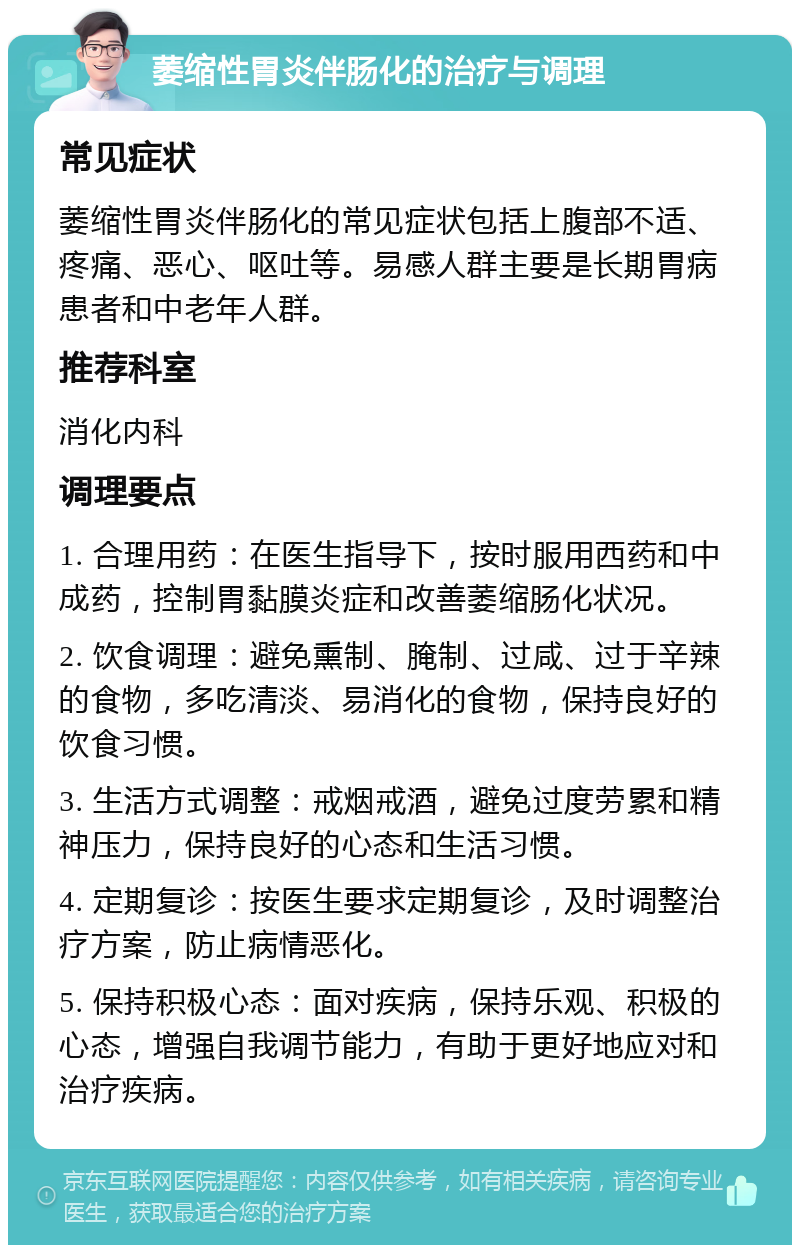 萎缩性胃炎伴肠化的治疗与调理 常见症状 萎缩性胃炎伴肠化的常见症状包括上腹部不适、疼痛、恶心、呕吐等。易感人群主要是长期胃病患者和中老年人群。 推荐科室 消化内科 调理要点 1. 合理用药：在医生指导下，按时服用西药和中成药，控制胃黏膜炎症和改善萎缩肠化状况。 2. 饮食调理：避免熏制、腌制、过咸、过于辛辣的食物，多吃清淡、易消化的食物，保持良好的饮食习惯。 3. 生活方式调整：戒烟戒酒，避免过度劳累和精神压力，保持良好的心态和生活习惯。 4. 定期复诊：按医生要求定期复诊，及时调整治疗方案，防止病情恶化。 5. 保持积极心态：面对疾病，保持乐观、积极的心态，增强自我调节能力，有助于更好地应对和治疗疾病。