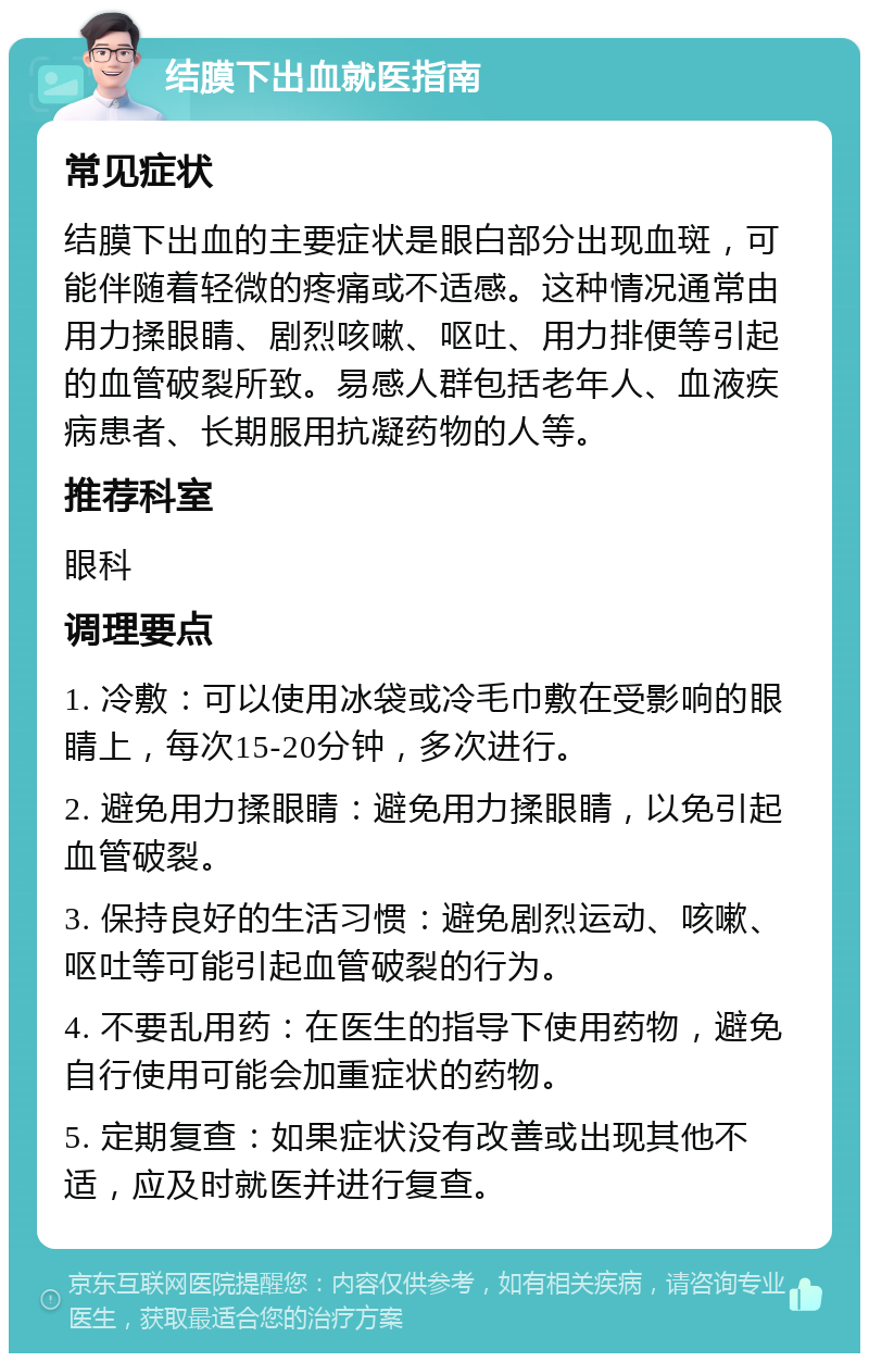 结膜下出血就医指南 常见症状 结膜下出血的主要症状是眼白部分出现血斑，可能伴随着轻微的疼痛或不适感。这种情况通常由用力揉眼睛、剧烈咳嗽、呕吐、用力排便等引起的血管破裂所致。易感人群包括老年人、血液疾病患者、长期服用抗凝药物的人等。 推荐科室 眼科 调理要点 1. 冷敷：可以使用冰袋或冷毛巾敷在受影响的眼睛上，每次15-20分钟，多次进行。 2. 避免用力揉眼睛：避免用力揉眼睛，以免引起血管破裂。 3. 保持良好的生活习惯：避免剧烈运动、咳嗽、呕吐等可能引起血管破裂的行为。 4. 不要乱用药：在医生的指导下使用药物，避免自行使用可能会加重症状的药物。 5. 定期复查：如果症状没有改善或出现其他不适，应及时就医并进行复查。