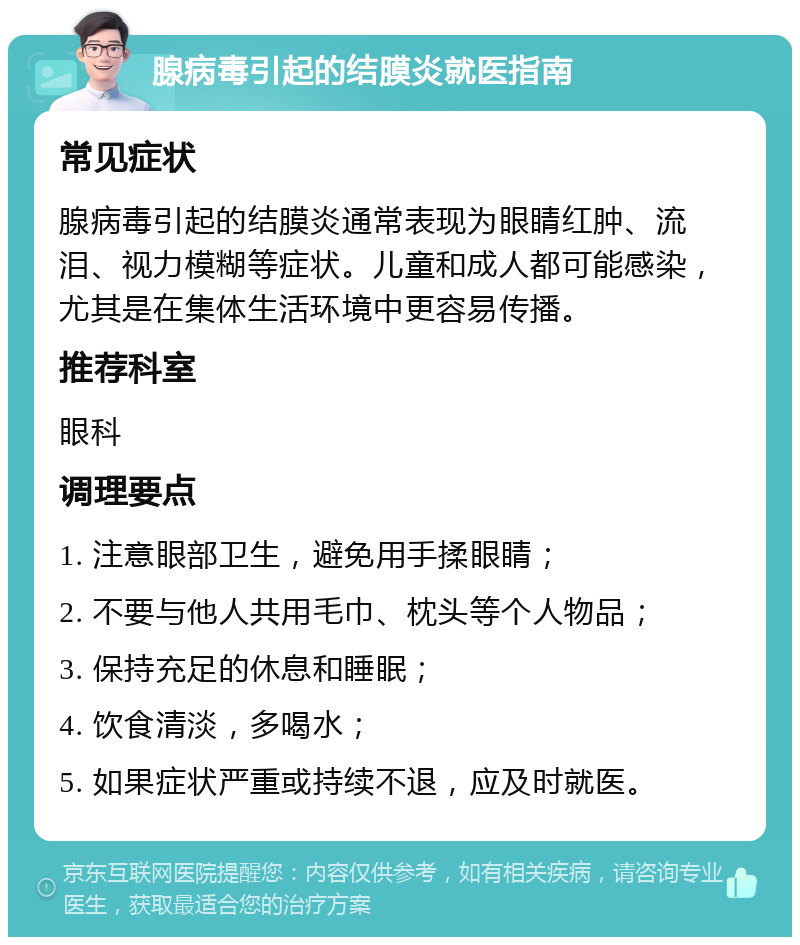 腺病毒引起的结膜炎就医指南 常见症状 腺病毒引起的结膜炎通常表现为眼睛红肿、流泪、视力模糊等症状。儿童和成人都可能感染，尤其是在集体生活环境中更容易传播。 推荐科室 眼科 调理要点 1. 注意眼部卫生，避免用手揉眼睛； 2. 不要与他人共用毛巾、枕头等个人物品； 3. 保持充足的休息和睡眠； 4. 饮食清淡，多喝水； 5. 如果症状严重或持续不退，应及时就医。