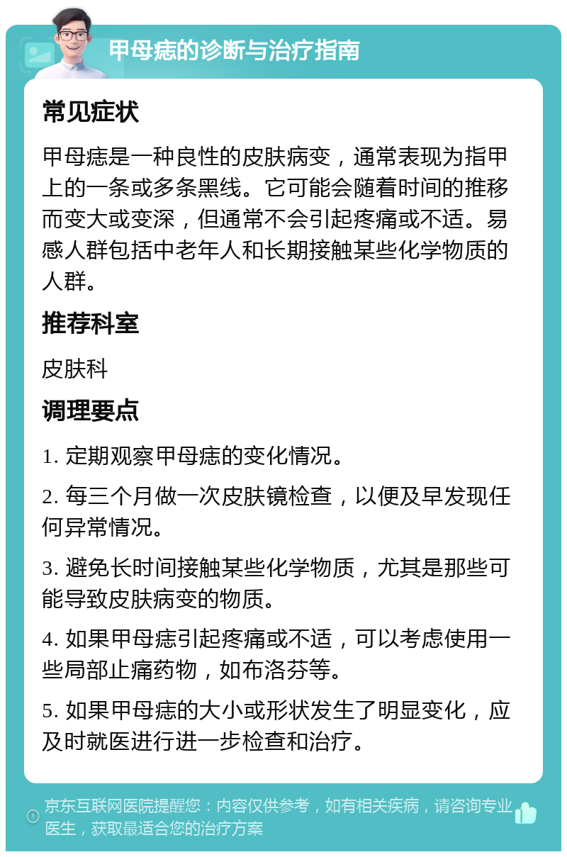 甲母痣的诊断与治疗指南 常见症状 甲母痣是一种良性的皮肤病变，通常表现为指甲上的一条或多条黑线。它可能会随着时间的推移而变大或变深，但通常不会引起疼痛或不适。易感人群包括中老年人和长期接触某些化学物质的人群。 推荐科室 皮肤科 调理要点 1. 定期观察甲母痣的变化情况。 2. 每三个月做一次皮肤镜检查，以便及早发现任何异常情况。 3. 避免长时间接触某些化学物质，尤其是那些可能导致皮肤病变的物质。 4. 如果甲母痣引起疼痛或不适，可以考虑使用一些局部止痛药物，如布洛芬等。 5. 如果甲母痣的大小或形状发生了明显变化，应及时就医进行进一步检查和治疗。