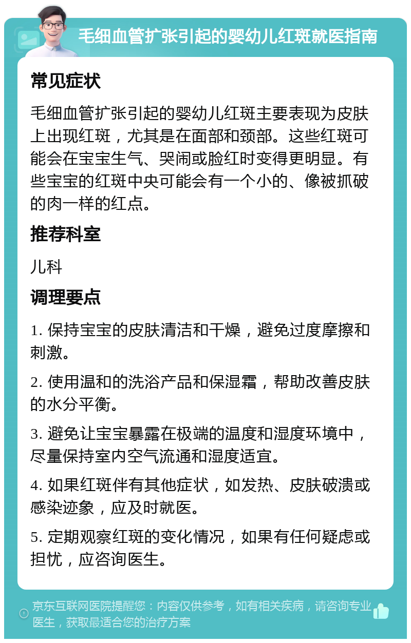 毛细血管扩张引起的婴幼儿红斑就医指南 常见症状 毛细血管扩张引起的婴幼儿红斑主要表现为皮肤上出现红斑，尤其是在面部和颈部。这些红斑可能会在宝宝生气、哭闹或脸红时变得更明显。有些宝宝的红斑中央可能会有一个小的、像被抓破的肉一样的红点。 推荐科室 儿科 调理要点 1. 保持宝宝的皮肤清洁和干燥，避免过度摩擦和刺激。 2. 使用温和的洗浴产品和保湿霜，帮助改善皮肤的水分平衡。 3. 避免让宝宝暴露在极端的温度和湿度环境中，尽量保持室内空气流通和湿度适宜。 4. 如果红斑伴有其他症状，如发热、皮肤破溃或感染迹象，应及时就医。 5. 定期观察红斑的变化情况，如果有任何疑虑或担忧，应咨询医生。