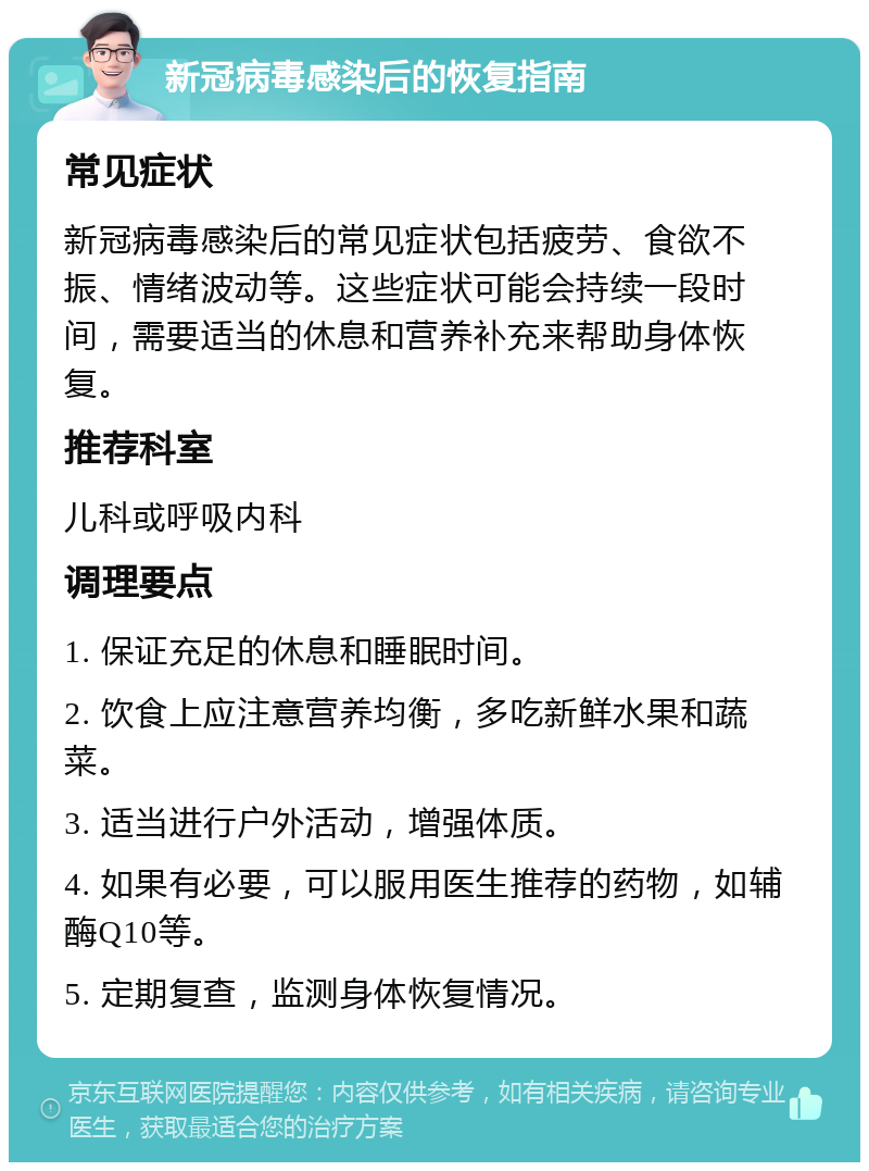 新冠病毒感染后的恢复指南 常见症状 新冠病毒感染后的常见症状包括疲劳、食欲不振、情绪波动等。这些症状可能会持续一段时间，需要适当的休息和营养补充来帮助身体恢复。 推荐科室 儿科或呼吸内科 调理要点 1. 保证充足的休息和睡眠时间。 2. 饮食上应注意营养均衡，多吃新鲜水果和蔬菜。 3. 适当进行户外活动，增强体质。 4. 如果有必要，可以服用医生推荐的药物，如辅酶Q10等。 5. 定期复查，监测身体恢复情况。