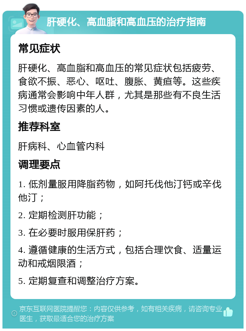 肝硬化、高血脂和高血压的治疗指南 常见症状 肝硬化、高血脂和高血压的常见症状包括疲劳、食欲不振、恶心、呕吐、腹胀、黄疸等。这些疾病通常会影响中年人群，尤其是那些有不良生活习惯或遗传因素的人。 推荐科室 肝病科、心血管内科 调理要点 1. 低剂量服用降脂药物，如阿托伐他汀钙或辛伐他汀； 2. 定期检测肝功能； 3. 在必要时服用保肝药； 4. 遵循健康的生活方式，包括合理饮食、适量运动和戒烟限酒； 5. 定期复查和调整治疗方案。