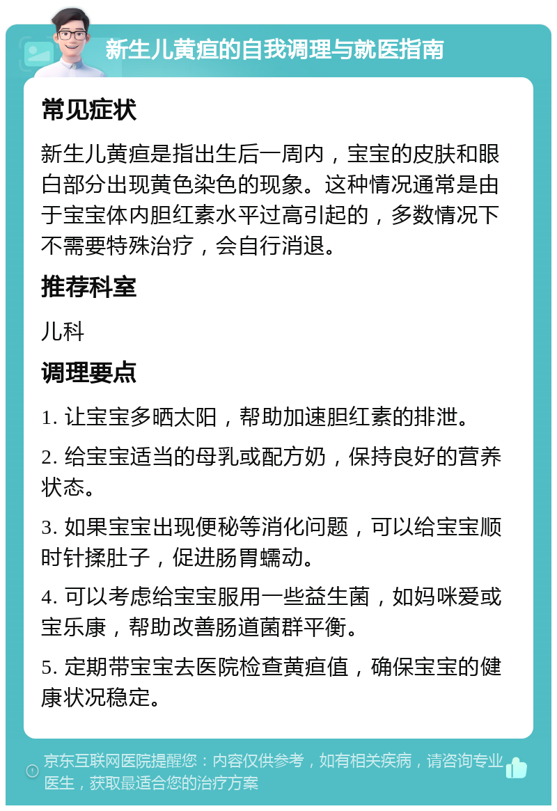 新生儿黄疸的自我调理与就医指南 常见症状 新生儿黄疸是指出生后一周内，宝宝的皮肤和眼白部分出现黄色染色的现象。这种情况通常是由于宝宝体内胆红素水平过高引起的，多数情况下不需要特殊治疗，会自行消退。 推荐科室 儿科 调理要点 1. 让宝宝多晒太阳，帮助加速胆红素的排泄。 2. 给宝宝适当的母乳或配方奶，保持良好的营养状态。 3. 如果宝宝出现便秘等消化问题，可以给宝宝顺时针揉肚子，促进肠胃蠕动。 4. 可以考虑给宝宝服用一些益生菌，如妈咪爱或宝乐康，帮助改善肠道菌群平衡。 5. 定期带宝宝去医院检查黄疸值，确保宝宝的健康状况稳定。