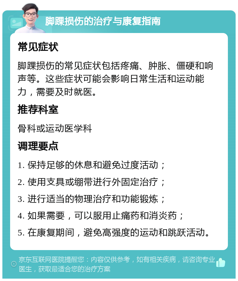 脚踝损伤的治疗与康复指南 常见症状 脚踝损伤的常见症状包括疼痛、肿胀、僵硬和响声等。这些症状可能会影响日常生活和运动能力，需要及时就医。 推荐科室 骨科或运动医学科 调理要点 1. 保持足够的休息和避免过度活动； 2. 使用支具或绷带进行外固定治疗； 3. 进行适当的物理治疗和功能锻炼； 4. 如果需要，可以服用止痛药和消炎药； 5. 在康复期间，避免高强度的运动和跳跃活动。