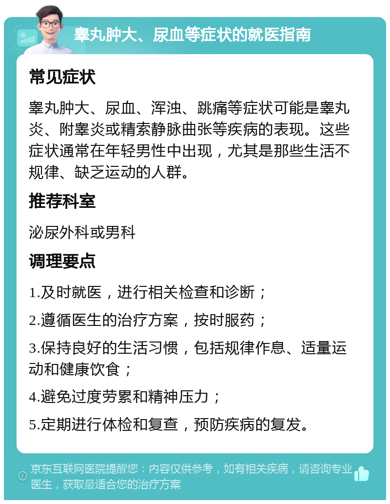 睾丸肿大、尿血等症状的就医指南 常见症状 睾丸肿大、尿血、浑浊、跳痛等症状可能是睾丸炎、附睾炎或精索静脉曲张等疾病的表现。这些症状通常在年轻男性中出现，尤其是那些生活不规律、缺乏运动的人群。 推荐科室 泌尿外科或男科 调理要点 1.及时就医，进行相关检查和诊断； 2.遵循医生的治疗方案，按时服药； 3.保持良好的生活习惯，包括规律作息、适量运动和健康饮食； 4.避免过度劳累和精神压力； 5.定期进行体检和复查，预防疾病的复发。