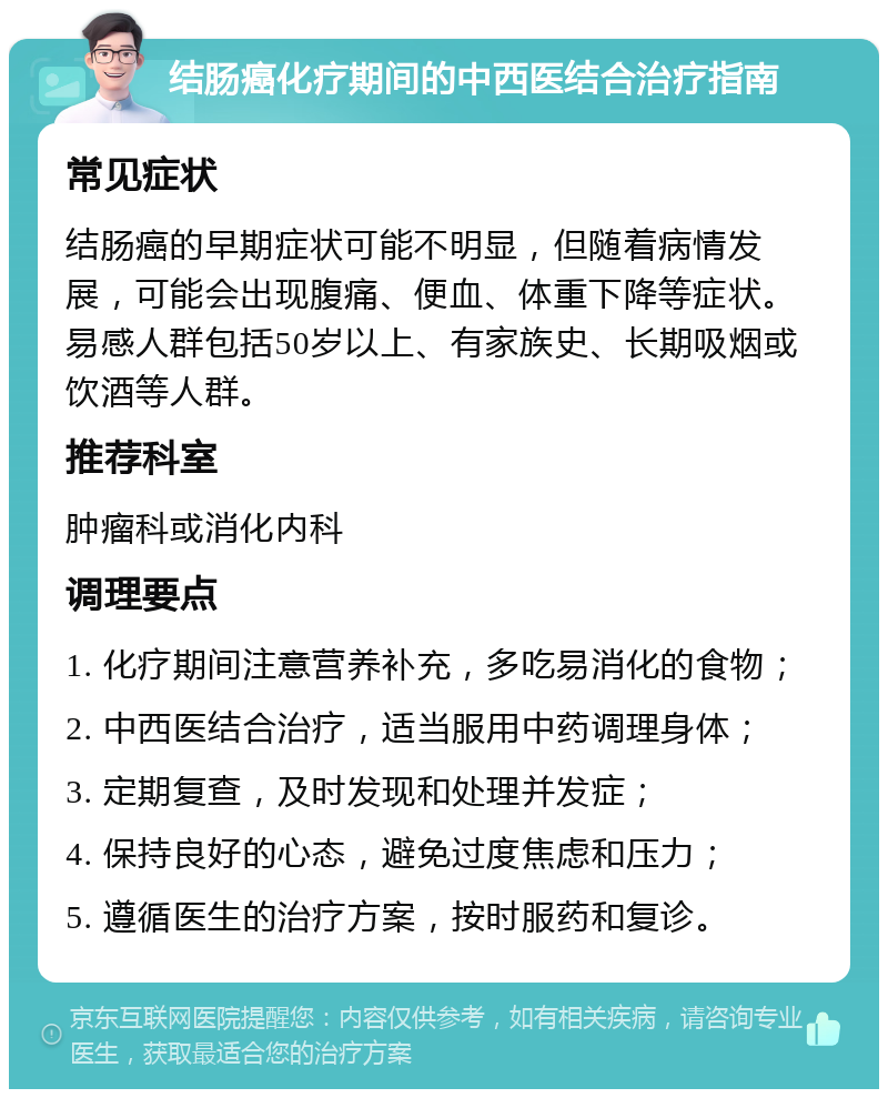 结肠癌化疗期间的中西医结合治疗指南 常见症状 结肠癌的早期症状可能不明显，但随着病情发展，可能会出现腹痛、便血、体重下降等症状。易感人群包括50岁以上、有家族史、长期吸烟或饮酒等人群。 推荐科室 肿瘤科或消化内科 调理要点 1. 化疗期间注意营养补充，多吃易消化的食物； 2. 中西医结合治疗，适当服用中药调理身体； 3. 定期复查，及时发现和处理并发症； 4. 保持良好的心态，避免过度焦虑和压力； 5. 遵循医生的治疗方案，按时服药和复诊。