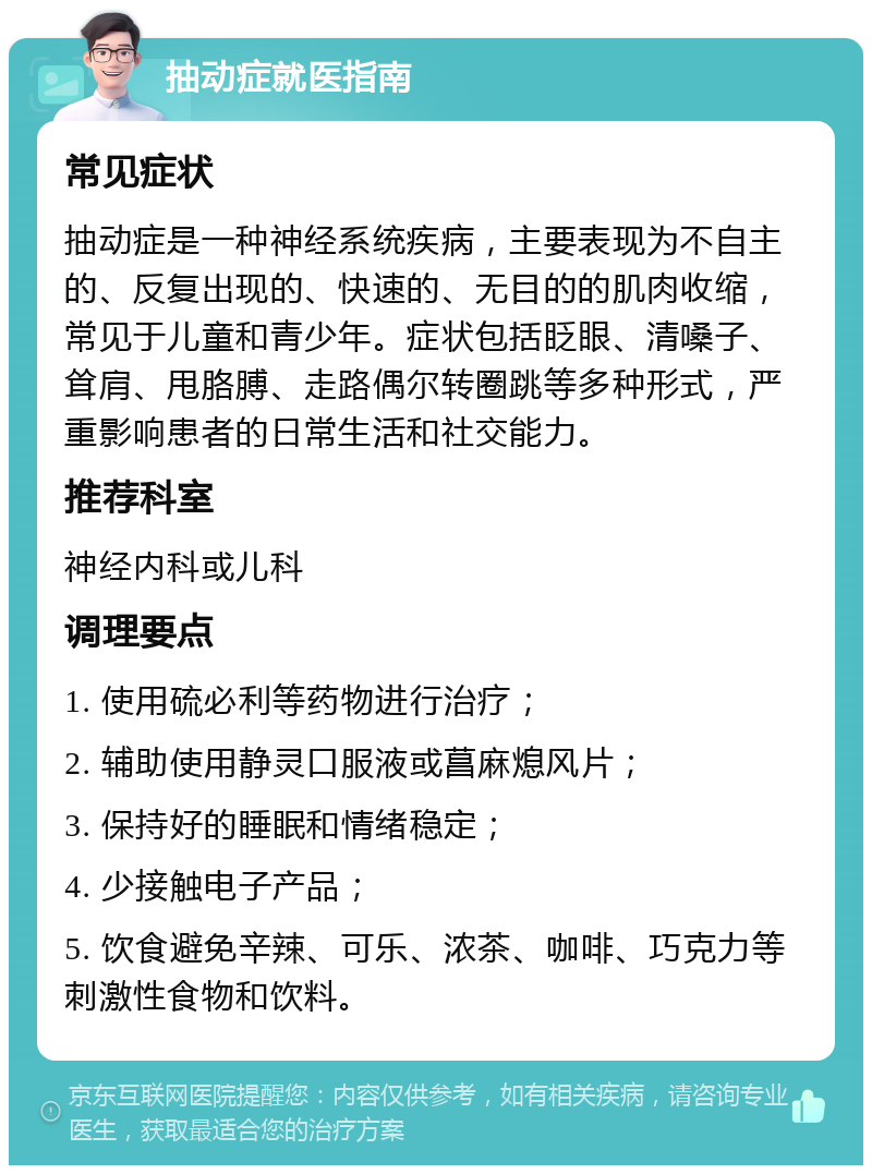 抽动症就医指南 常见症状 抽动症是一种神经系统疾病，主要表现为不自主的、反复出现的、快速的、无目的的肌肉收缩，常见于儿童和青少年。症状包括眨眼、清嗓子、耸肩、甩胳膊、走路偶尔转圈跳等多种形式，严重影响患者的日常生活和社交能力。 推荐科室 神经内科或儿科 调理要点 1. 使用硫必利等药物进行治疗； 2. 辅助使用静灵口服液或菖麻熄风片； 3. 保持好的睡眠和情绪稳定； 4. 少接触电子产品； 5. 饮食避免辛辣、可乐、浓茶、咖啡、巧克力等刺激性食物和饮料。