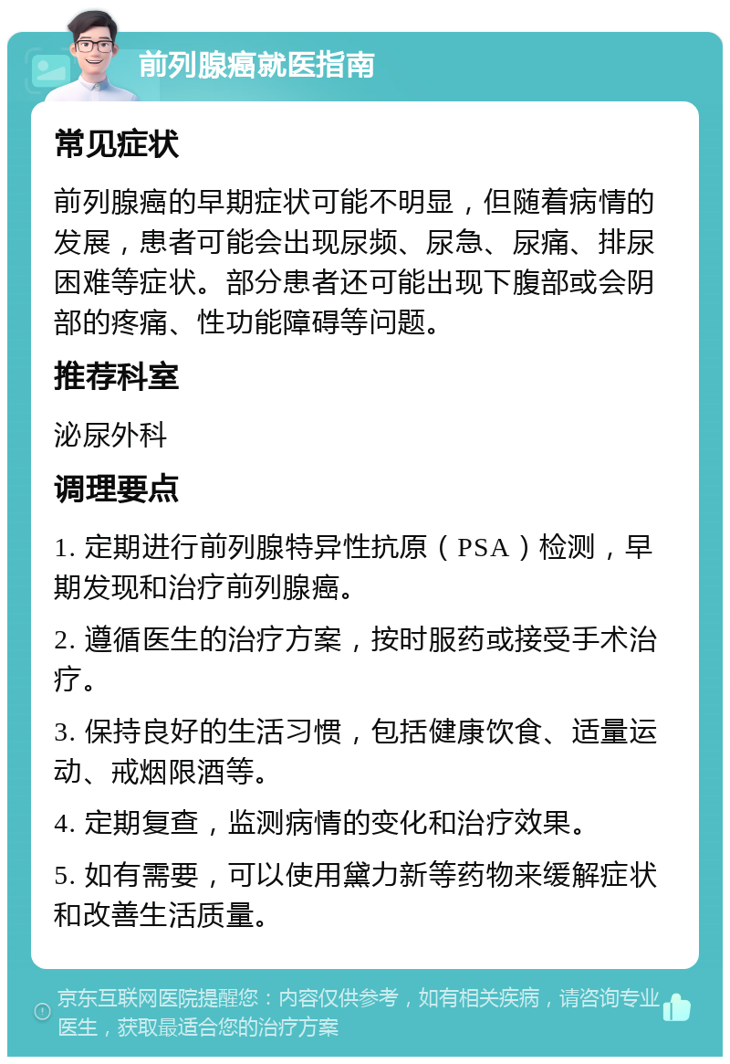 前列腺癌就医指南 常见症状 前列腺癌的早期症状可能不明显，但随着病情的发展，患者可能会出现尿频、尿急、尿痛、排尿困难等症状。部分患者还可能出现下腹部或会阴部的疼痛、性功能障碍等问题。 推荐科室 泌尿外科 调理要点 1. 定期进行前列腺特异性抗原（PSA）检测，早期发现和治疗前列腺癌。 2. 遵循医生的治疗方案，按时服药或接受手术治疗。 3. 保持良好的生活习惯，包括健康饮食、适量运动、戒烟限酒等。 4. 定期复查，监测病情的变化和治疗效果。 5. 如有需要，可以使用黛力新等药物来缓解症状和改善生活质量。