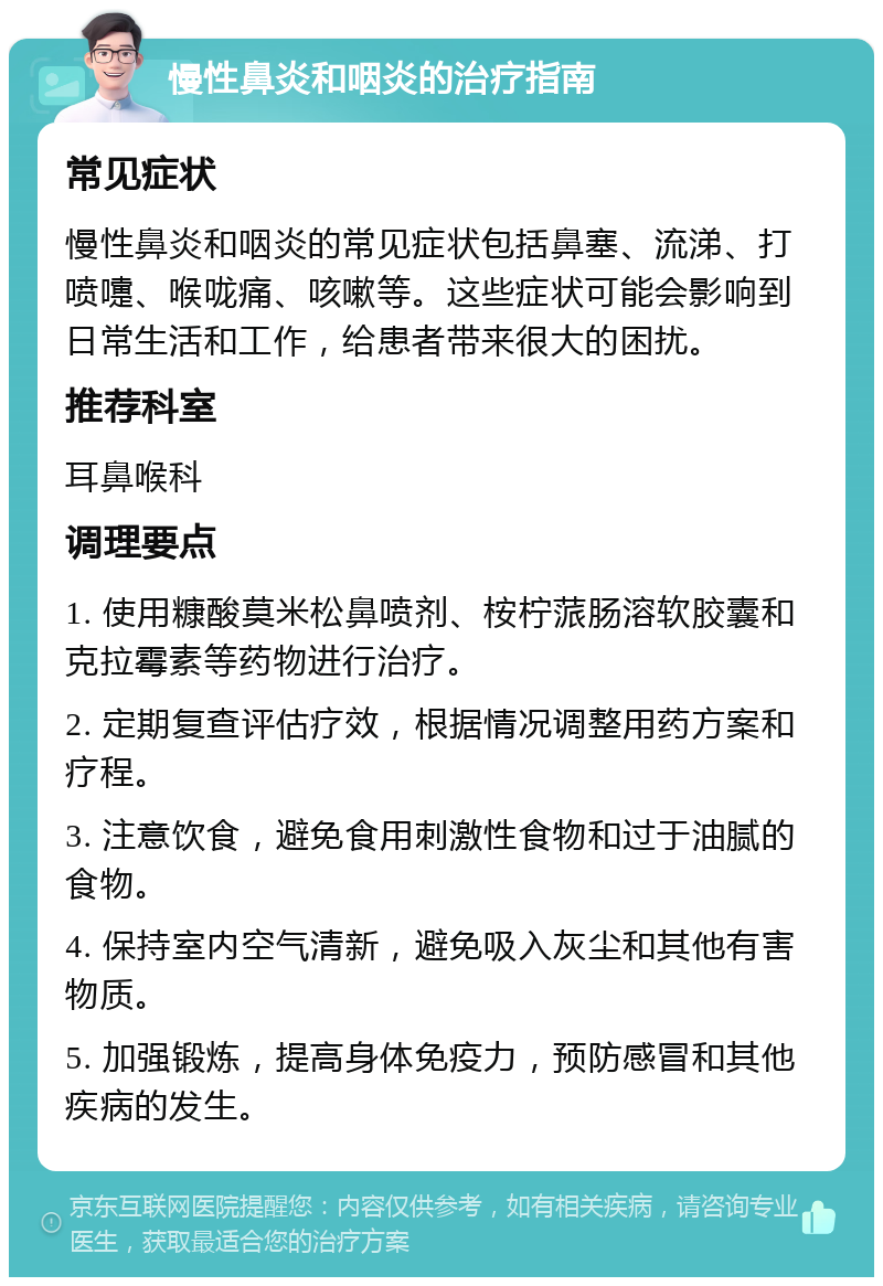 慢性鼻炎和咽炎的治疗指南 常见症状 慢性鼻炎和咽炎的常见症状包括鼻塞、流涕、打喷嚏、喉咙痛、咳嗽等。这些症状可能会影响到日常生活和工作，给患者带来很大的困扰。 推荐科室 耳鼻喉科 调理要点 1. 使用糠酸莫米松鼻喷剂、桉柠蒎肠溶软胶囊和克拉霉素等药物进行治疗。 2. 定期复查评估疗效，根据情况调整用药方案和疗程。 3. 注意饮食，避免食用刺激性食物和过于油腻的食物。 4. 保持室内空气清新，避免吸入灰尘和其他有害物质。 5. 加强锻炼，提高身体免疫力，预防感冒和其他疾病的发生。