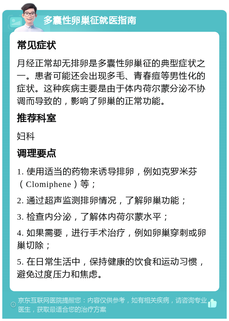 多囊性卵巢征就医指南 常见症状 月经正常却无排卵是多囊性卵巢征的典型症状之一。患者可能还会出现多毛、青春痘等男性化的症状。这种疾病主要是由于体内荷尔蒙分泌不协调而导致的，影响了卵巢的正常功能。 推荐科室 妇科 调理要点 1. 使用适当的药物来诱导排卵，例如克罗米芬（Clomiphene）等； 2. 通过超声监测排卵情况，了解卵巢功能； 3. 检查内分泌，了解体内荷尔蒙水平； 4. 如果需要，进行手术治疗，例如卵巢穿刺或卵巢切除； 5. 在日常生活中，保持健康的饮食和运动习惯，避免过度压力和焦虑。