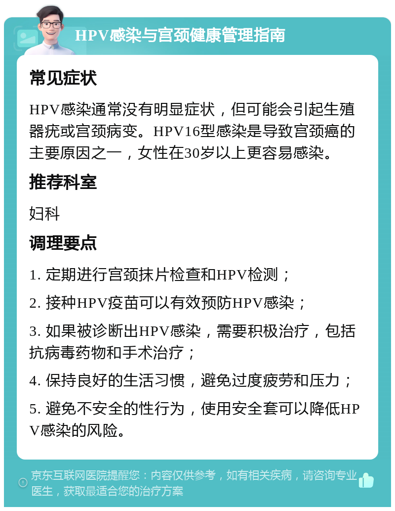 HPV感染与宫颈健康管理指南 常见症状 HPV感染通常没有明显症状，但可能会引起生殖器疣或宫颈病变。HPV16型感染是导致宫颈癌的主要原因之一，女性在30岁以上更容易感染。 推荐科室 妇科 调理要点 1. 定期进行宫颈抹片检查和HPV检测； 2. 接种HPV疫苗可以有效预防HPV感染； 3. 如果被诊断出HPV感染，需要积极治疗，包括抗病毒药物和手术治疗； 4. 保持良好的生活习惯，避免过度疲劳和压力； 5. 避免不安全的性行为，使用安全套可以降低HPV感染的风险。