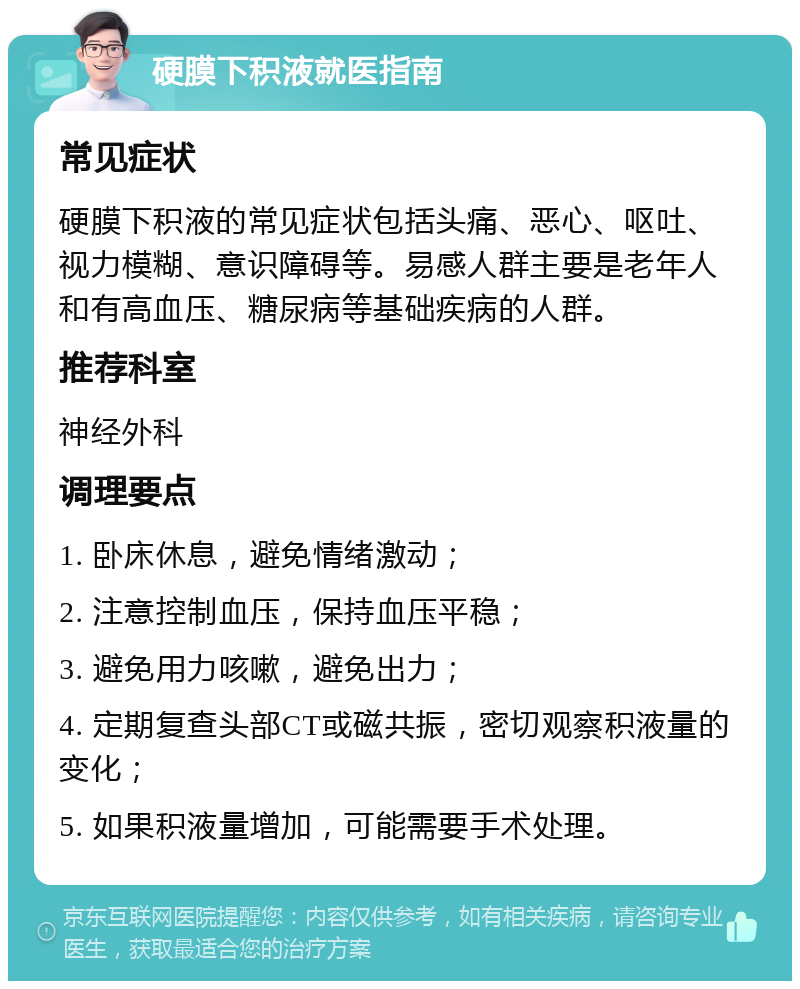 硬膜下积液就医指南 常见症状 硬膜下积液的常见症状包括头痛、恶心、呕吐、视力模糊、意识障碍等。易感人群主要是老年人和有高血压、糖尿病等基础疾病的人群。 推荐科室 神经外科 调理要点 1. 卧床休息，避免情绪激动； 2. 注意控制血压，保持血压平稳； 3. 避免用力咳嗽，避免出力； 4. 定期复查头部CT或磁共振，密切观察积液量的变化； 5. 如果积液量增加，可能需要手术处理。