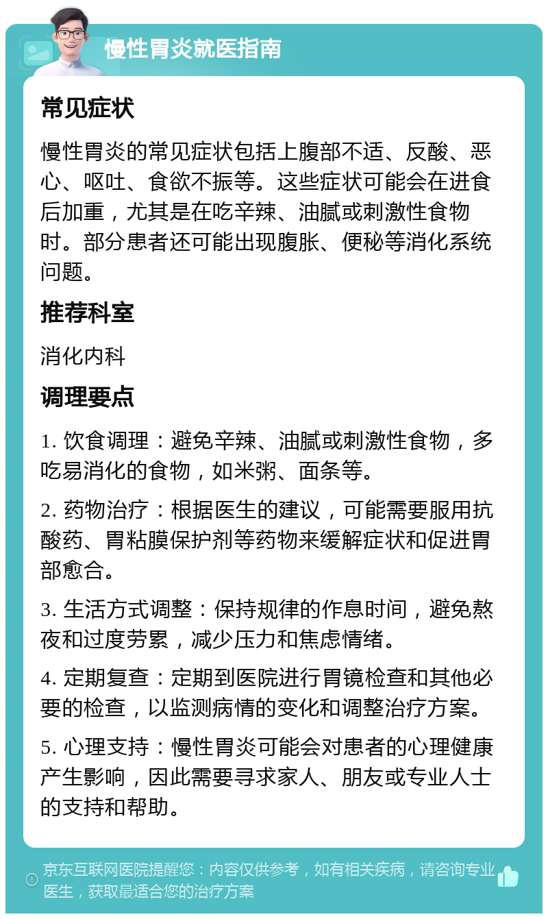 慢性胃炎就医指南 常见症状 慢性胃炎的常见症状包括上腹部不适、反酸、恶心、呕吐、食欲不振等。这些症状可能会在进食后加重，尤其是在吃辛辣、油腻或刺激性食物时。部分患者还可能出现腹胀、便秘等消化系统问题。 推荐科室 消化内科 调理要点 1. 饮食调理：避免辛辣、油腻或刺激性食物，多吃易消化的食物，如米粥、面条等。 2. 药物治疗：根据医生的建议，可能需要服用抗酸药、胃粘膜保护剂等药物来缓解症状和促进胃部愈合。 3. 生活方式调整：保持规律的作息时间，避免熬夜和过度劳累，减少压力和焦虑情绪。 4. 定期复查：定期到医院进行胃镜检查和其他必要的检查，以监测病情的变化和调整治疗方案。 5. 心理支持：慢性胃炎可能会对患者的心理健康产生影响，因此需要寻求家人、朋友或专业人士的支持和帮助。