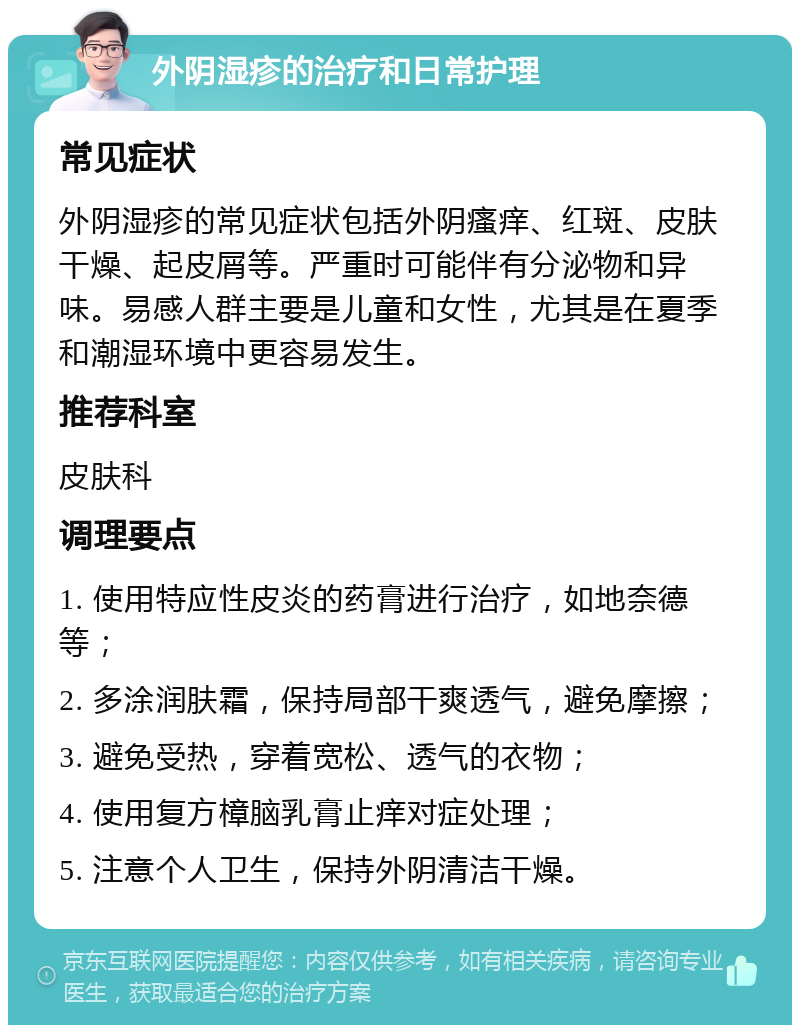 外阴湿疹的治疗和日常护理 常见症状 外阴湿疹的常见症状包括外阴瘙痒、红斑、皮肤干燥、起皮屑等。严重时可能伴有分泌物和异味。易感人群主要是儿童和女性，尤其是在夏季和潮湿环境中更容易发生。 推荐科室 皮肤科 调理要点 1. 使用特应性皮炎的药膏进行治疗，如地奈德等； 2. 多涂润肤霜，保持局部干爽透气，避免摩擦； 3. 避免受热，穿着宽松、透气的衣物； 4. 使用复方樟脑乳膏止痒对症处理； 5. 注意个人卫生，保持外阴清洁干燥。