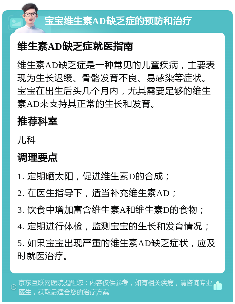 宝宝维生素AD缺乏症的预防和治疗 维生素AD缺乏症就医指南 维生素AD缺乏症是一种常见的儿童疾病，主要表现为生长迟缓、骨骼发育不良、易感染等症状。宝宝在出生后头几个月内，尤其需要足够的维生素AD来支持其正常的生长和发育。 推荐科室 儿科 调理要点 1. 定期晒太阳，促进维生素D的合成； 2. 在医生指导下，适当补充维生素AD； 3. 饮食中增加富含维生素A和维生素D的食物； 4. 定期进行体检，监测宝宝的生长和发育情况； 5. 如果宝宝出现严重的维生素AD缺乏症状，应及时就医治疗。