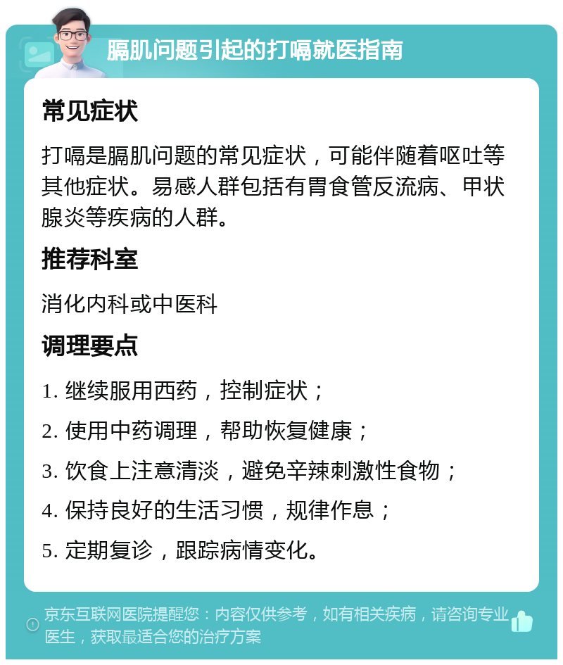 膈肌问题引起的打嗝就医指南 常见症状 打嗝是膈肌问题的常见症状，可能伴随着呕吐等其他症状。易感人群包括有胃食管反流病、甲状腺炎等疾病的人群。 推荐科室 消化内科或中医科 调理要点 1. 继续服用西药，控制症状； 2. 使用中药调理，帮助恢复健康； 3. 饮食上注意清淡，避免辛辣刺激性食物； 4. 保持良好的生活习惯，规律作息； 5. 定期复诊，跟踪病情变化。