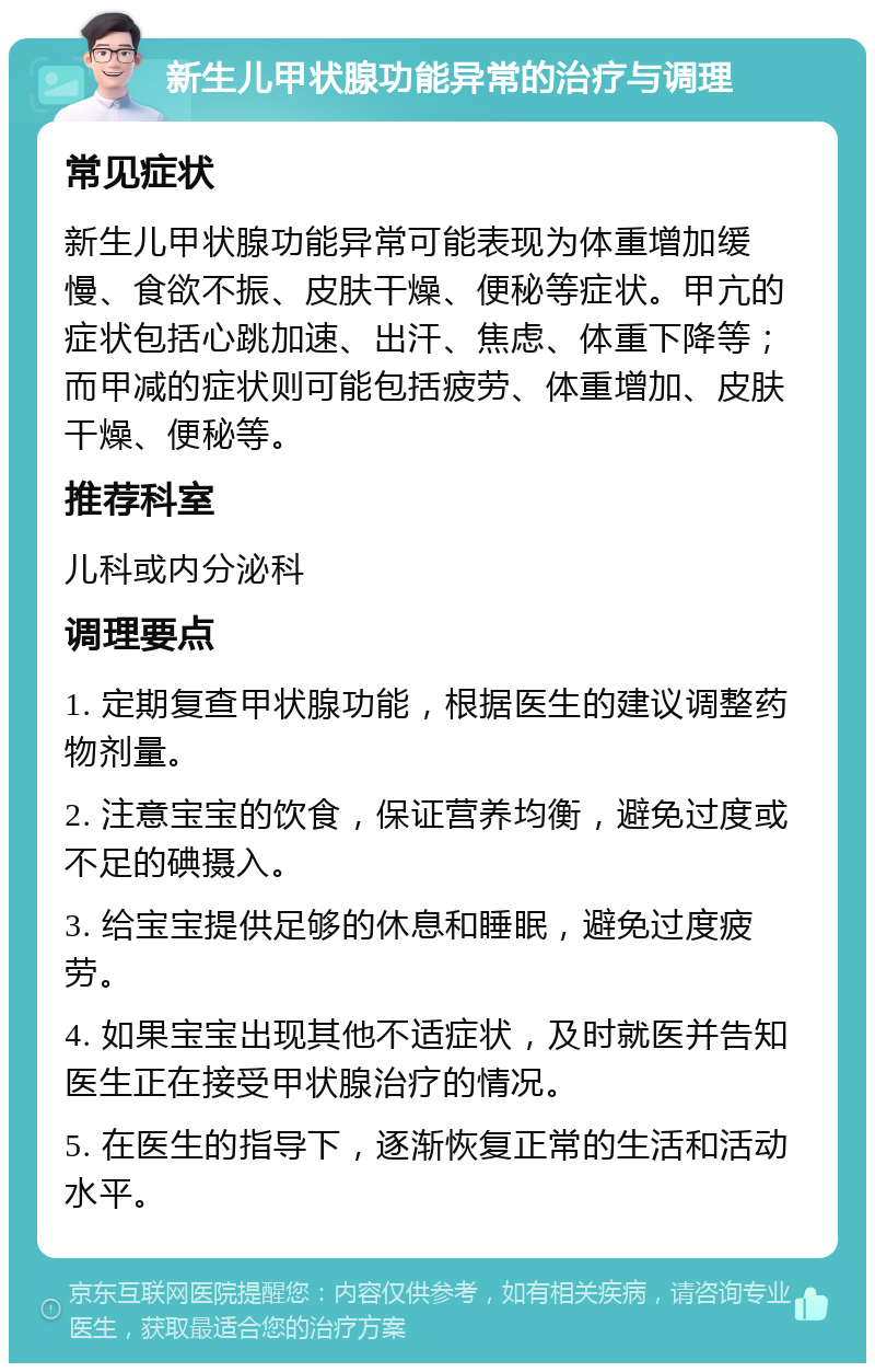 新生儿甲状腺功能异常的治疗与调理 常见症状 新生儿甲状腺功能异常可能表现为体重增加缓慢、食欲不振、皮肤干燥、便秘等症状。甲亢的症状包括心跳加速、出汗、焦虑、体重下降等；而甲减的症状则可能包括疲劳、体重增加、皮肤干燥、便秘等。 推荐科室 儿科或内分泌科 调理要点 1. 定期复查甲状腺功能，根据医生的建议调整药物剂量。 2. 注意宝宝的饮食，保证营养均衡，避免过度或不足的碘摄入。 3. 给宝宝提供足够的休息和睡眠，避免过度疲劳。 4. 如果宝宝出现其他不适症状，及时就医并告知医生正在接受甲状腺治疗的情况。 5. 在医生的指导下，逐渐恢复正常的生活和活动水平。