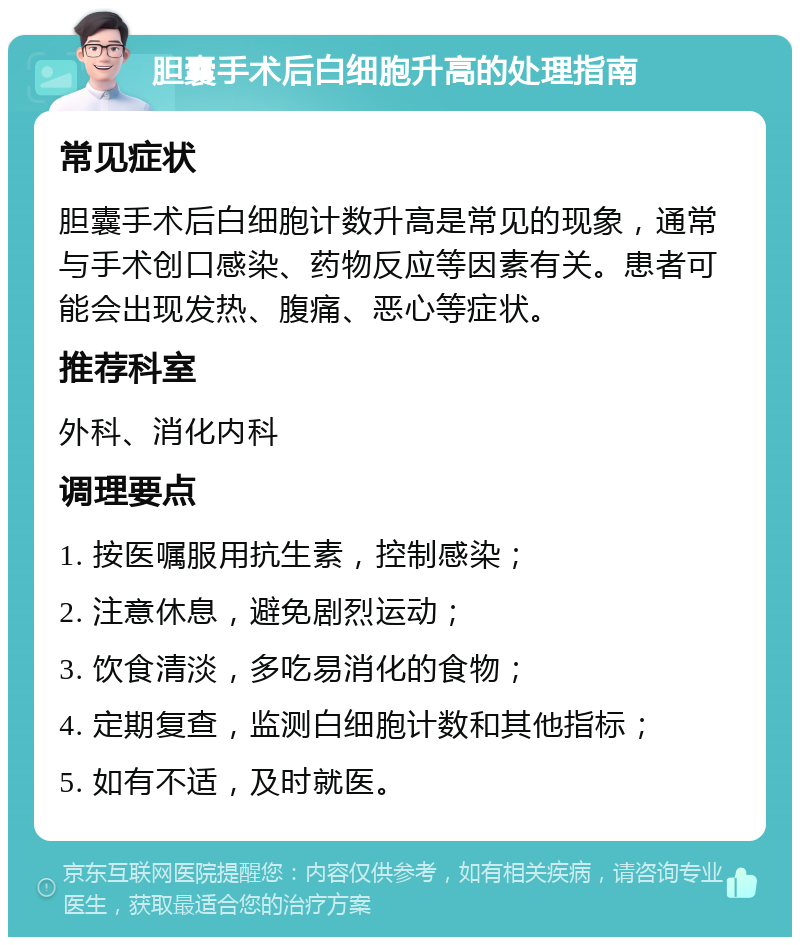 胆囊手术后白细胞升高的处理指南 常见症状 胆囊手术后白细胞计数升高是常见的现象，通常与手术创口感染、药物反应等因素有关。患者可能会出现发热、腹痛、恶心等症状。 推荐科室 外科、消化内科 调理要点 1. 按医嘱服用抗生素，控制感染； 2. 注意休息，避免剧烈运动； 3. 饮食清淡，多吃易消化的食物； 4. 定期复查，监测白细胞计数和其他指标； 5. 如有不适，及时就医。