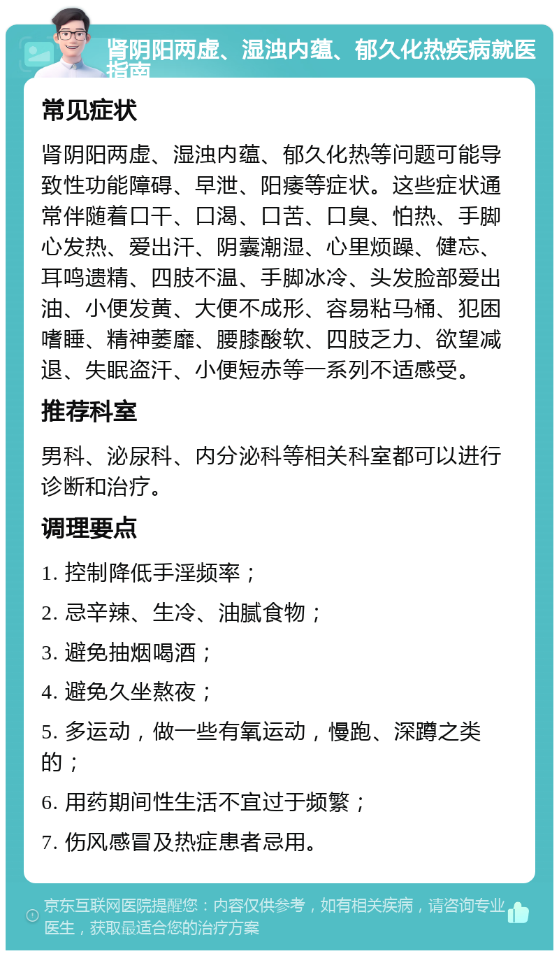 肾阴阳两虚、湿浊内蕴、郁久化热疾病就医指南 常见症状 肾阴阳两虚、湿浊内蕴、郁久化热等问题可能导致性功能障碍、早泄、阳痿等症状。这些症状通常伴随着口干、口渴、口苦、口臭、怕热、手脚心发热、爱出汗、阴囊潮湿、心里烦躁、健忘、耳鸣遗精、四肢不温、手脚冰冷、头发脸部爱出油、小便发黄、大便不成形、容易粘马桶、犯困嗜睡、精神萎靡、腰膝酸软、四肢乏力、欲望减退、失眠盗汗、小便短赤等一系列不适感受。 推荐科室 男科、泌尿科、内分泌科等相关科室都可以进行诊断和治疗。 调理要点 1. 控制降低手淫频率； 2. 忌辛辣、生冷、油腻食物； 3. 避免抽烟喝酒； 4. 避免久坐熬夜； 5. 多运动，做一些有氧运动，慢跑、深蹲之类的； 6. 用药期间性生活不宜过于频繁； 7. 伤风感冒及热症患者忌用。