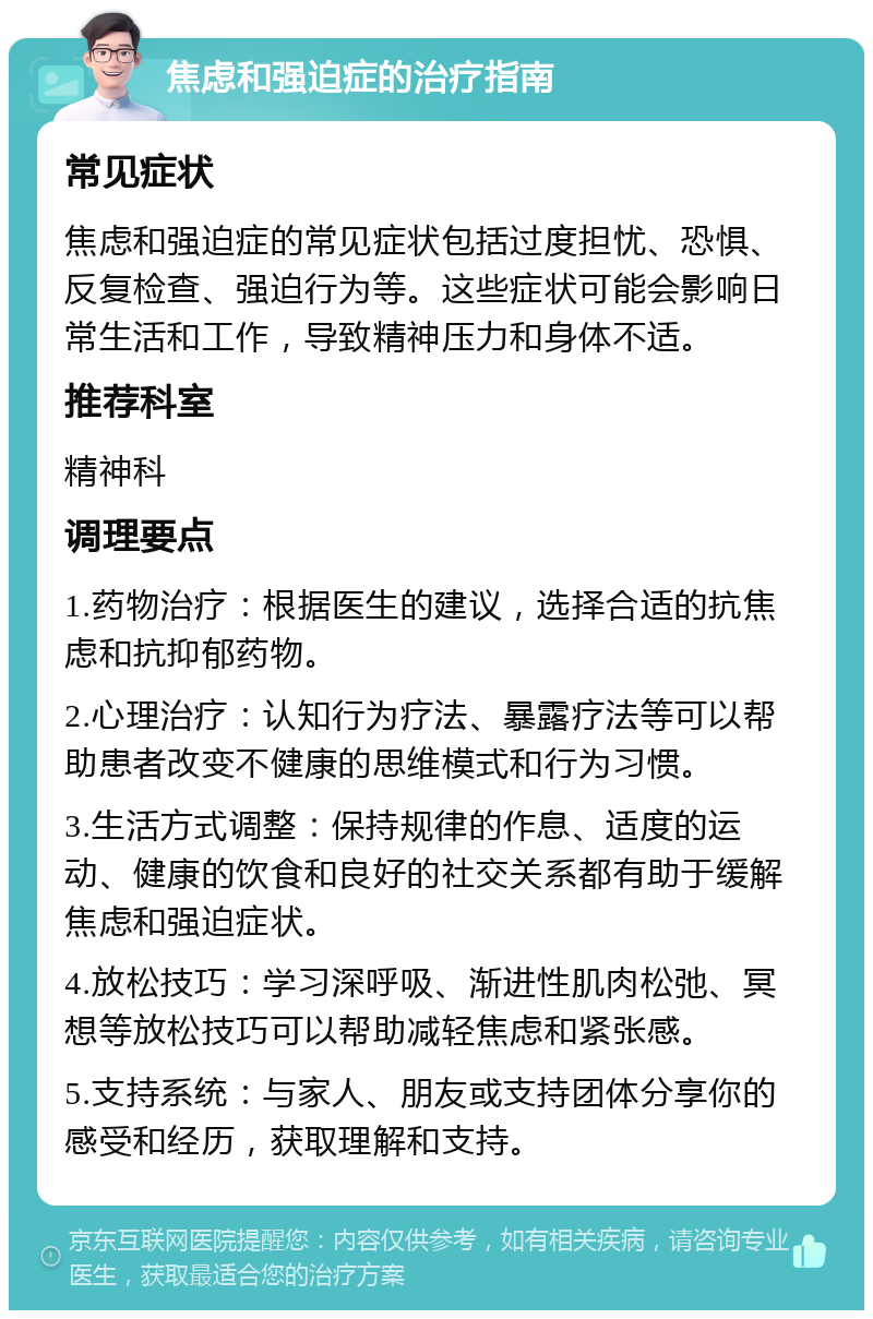 焦虑和强迫症的治疗指南 常见症状 焦虑和强迫症的常见症状包括过度担忧、恐惧、反复检查、强迫行为等。这些症状可能会影响日常生活和工作，导致精神压力和身体不适。 推荐科室 精神科 调理要点 1.药物治疗：根据医生的建议，选择合适的抗焦虑和抗抑郁药物。 2.心理治疗：认知行为疗法、暴露疗法等可以帮助患者改变不健康的思维模式和行为习惯。 3.生活方式调整：保持规律的作息、适度的运动、健康的饮食和良好的社交关系都有助于缓解焦虑和强迫症状。 4.放松技巧：学习深呼吸、渐进性肌肉松弛、冥想等放松技巧可以帮助减轻焦虑和紧张感。 5.支持系统：与家人、朋友或支持团体分享你的感受和经历，获取理解和支持。