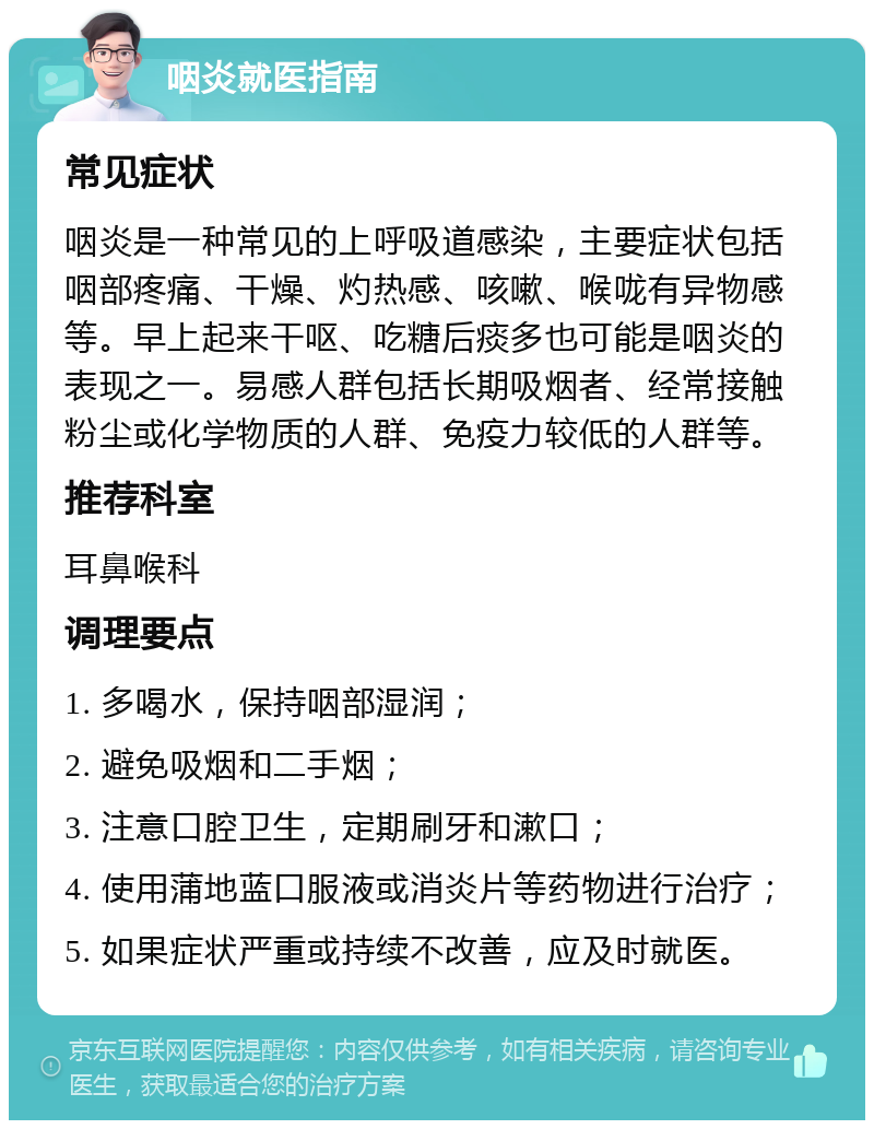 咽炎就医指南 常见症状 咽炎是一种常见的上呼吸道感染，主要症状包括咽部疼痛、干燥、灼热感、咳嗽、喉咙有异物感等。早上起来干呕、吃糖后痰多也可能是咽炎的表现之一。易感人群包括长期吸烟者、经常接触粉尘或化学物质的人群、免疫力较低的人群等。 推荐科室 耳鼻喉科 调理要点 1. 多喝水，保持咽部湿润； 2. 避免吸烟和二手烟； 3. 注意口腔卫生，定期刷牙和漱口； 4. 使用蒲地蓝口服液或消炎片等药物进行治疗； 5. 如果症状严重或持续不改善，应及时就医。