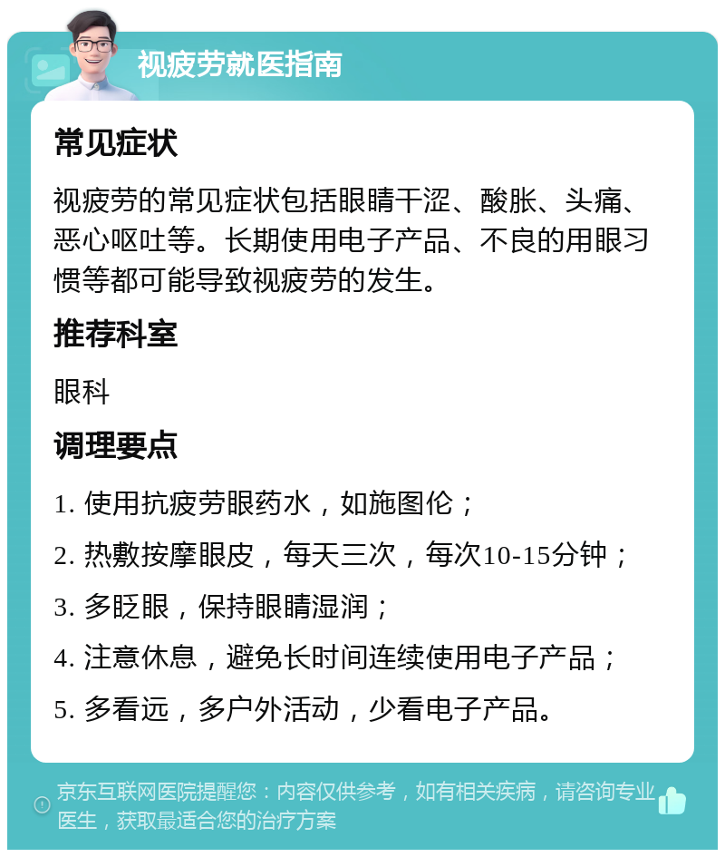 视疲劳就医指南 常见症状 视疲劳的常见症状包括眼睛干涩、酸胀、头痛、恶心呕吐等。长期使用电子产品、不良的用眼习惯等都可能导致视疲劳的发生。 推荐科室 眼科 调理要点 1. 使用抗疲劳眼药水，如施图伦； 2. 热敷按摩眼皮，每天三次，每次10-15分钟； 3. 多眨眼，保持眼睛湿润； 4. 注意休息，避免长时间连续使用电子产品； 5. 多看远，多户外活动，少看电子产品。