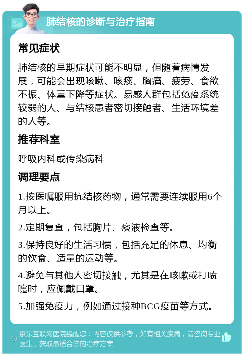 肺结核的诊断与治疗指南 常见症状 肺结核的早期症状可能不明显，但随着病情发展，可能会出现咳嗽、咳痰、胸痛、疲劳、食欲不振、体重下降等症状。易感人群包括免疫系统较弱的人、与结核患者密切接触者、生活环境差的人等。 推荐科室 呼吸内科或传染病科 调理要点 1.按医嘱服用抗结核药物，通常需要连续服用6个月以上。 2.定期复查，包括胸片、痰液检查等。 3.保持良好的生活习惯，包括充足的休息、均衡的饮食、适量的运动等。 4.避免与其他人密切接触，尤其是在咳嗽或打喷嚏时，应佩戴口罩。 5.加强免疫力，例如通过接种BCG疫苗等方式。