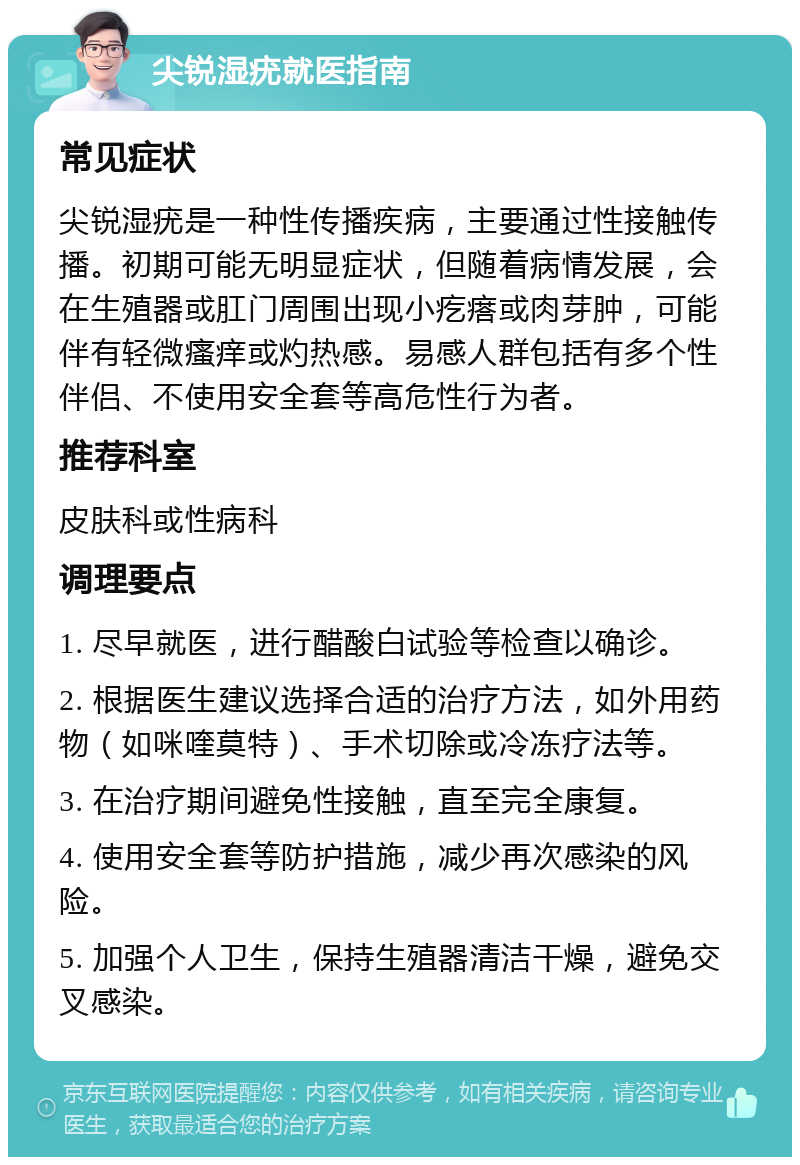 尖锐湿疣就医指南 常见症状 尖锐湿疣是一种性传播疾病，主要通过性接触传播。初期可能无明显症状，但随着病情发展，会在生殖器或肛门周围出现小疙瘩或肉芽肿，可能伴有轻微瘙痒或灼热感。易感人群包括有多个性伴侣、不使用安全套等高危性行为者。 推荐科室 皮肤科或性病科 调理要点 1. 尽早就医，进行醋酸白试验等检查以确诊。 2. 根据医生建议选择合适的治疗方法，如外用药物（如咪喹莫特）、手术切除或冷冻疗法等。 3. 在治疗期间避免性接触，直至完全康复。 4. 使用安全套等防护措施，减少再次感染的风险。 5. 加强个人卫生，保持生殖器清洁干燥，避免交叉感染。