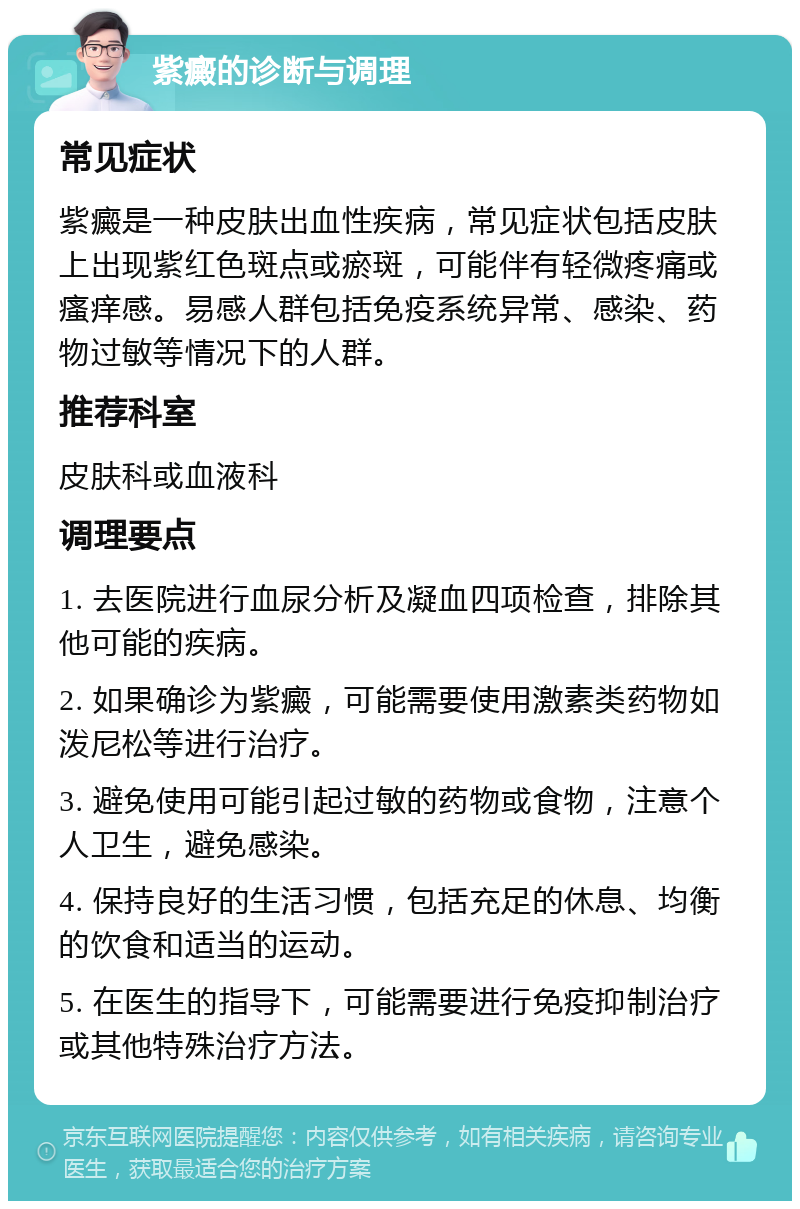 紫癜的诊断与调理 常见症状 紫癜是一种皮肤出血性疾病，常见症状包括皮肤上出现紫红色斑点或瘀斑，可能伴有轻微疼痛或瘙痒感。易感人群包括免疫系统异常、感染、药物过敏等情况下的人群。 推荐科室 皮肤科或血液科 调理要点 1. 去医院进行血尿分析及凝血四项检查，排除其他可能的疾病。 2. 如果确诊为紫癜，可能需要使用激素类药物如泼尼松等进行治疗。 3. 避免使用可能引起过敏的药物或食物，注意个人卫生，避免感染。 4. 保持良好的生活习惯，包括充足的休息、均衡的饮食和适当的运动。 5. 在医生的指导下，可能需要进行免疫抑制治疗或其他特殊治疗方法。