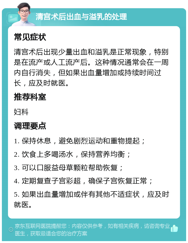 清宫术后出血与溢乳的处理 常见症状 清宫术后出现少量出血和溢乳是正常现象，特别是在流产或人工流产后。这种情况通常会在一周内自行消失，但如果出血量增加或持续时间过长，应及时就医。 推荐科室 妇科 调理要点 1. 保持休息，避免剧烈运动和重物提起； 2. 饮食上多喝汤水，保持营养均衡； 3. 可以口服益母草颗粒帮助恢复； 4. 定期复查子宫彩超，确保子宫恢复正常； 5. 如果出血量增加或伴有其他不适症状，应及时就医。