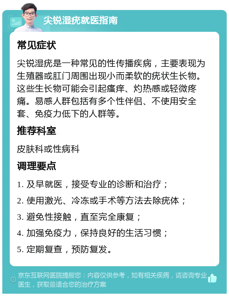 尖锐湿疣就医指南 常见症状 尖锐湿疣是一种常见的性传播疾病，主要表现为生殖器或肛门周围出现小而柔软的疣状生长物。这些生长物可能会引起瘙痒、灼热感或轻微疼痛。易感人群包括有多个性伴侣、不使用安全套、免疫力低下的人群等。 推荐科室 皮肤科或性病科 调理要点 1. 及早就医，接受专业的诊断和治疗； 2. 使用激光、冷冻或手术等方法去除疣体； 3. 避免性接触，直至完全康复； 4. 加强免疫力，保持良好的生活习惯； 5. 定期复查，预防复发。