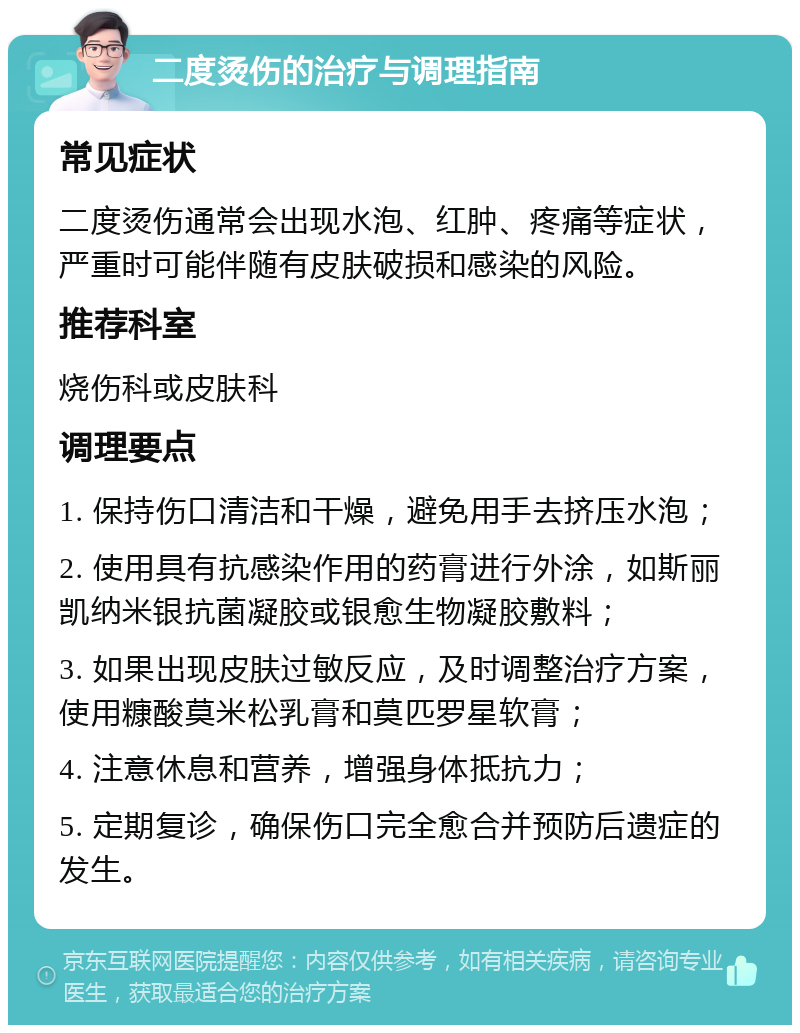 二度烫伤的治疗与调理指南 常见症状 二度烫伤通常会出现水泡、红肿、疼痛等症状，严重时可能伴随有皮肤破损和感染的风险。 推荐科室 烧伤科或皮肤科 调理要点 1. 保持伤口清洁和干燥，避免用手去挤压水泡； 2. 使用具有抗感染作用的药膏进行外涂，如斯丽凯纳米银抗菌凝胶或银愈生物凝胶敷料； 3. 如果出现皮肤过敏反应，及时调整治疗方案，使用糠酸莫米松乳膏和莫匹罗星软膏； 4. 注意休息和营养，增强身体抵抗力； 5. 定期复诊，确保伤口完全愈合并预防后遗症的发生。