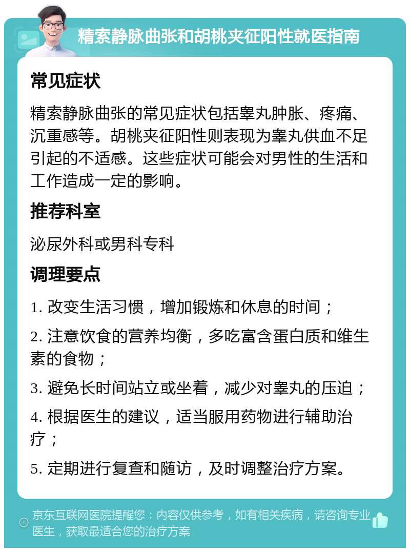 精索静脉曲张和胡桃夹征阳性就医指南 常见症状 精索静脉曲张的常见症状包括睾丸肿胀、疼痛、沉重感等。胡桃夹征阳性则表现为睾丸供血不足引起的不适感。这些症状可能会对男性的生活和工作造成一定的影响。 推荐科室 泌尿外科或男科专科 调理要点 1. 改变生活习惯，增加锻炼和休息的时间； 2. 注意饮食的营养均衡，多吃富含蛋白质和维生素的食物； 3. 避免长时间站立或坐着，减少对睾丸的压迫； 4. 根据医生的建议，适当服用药物进行辅助治疗； 5. 定期进行复查和随访，及时调整治疗方案。