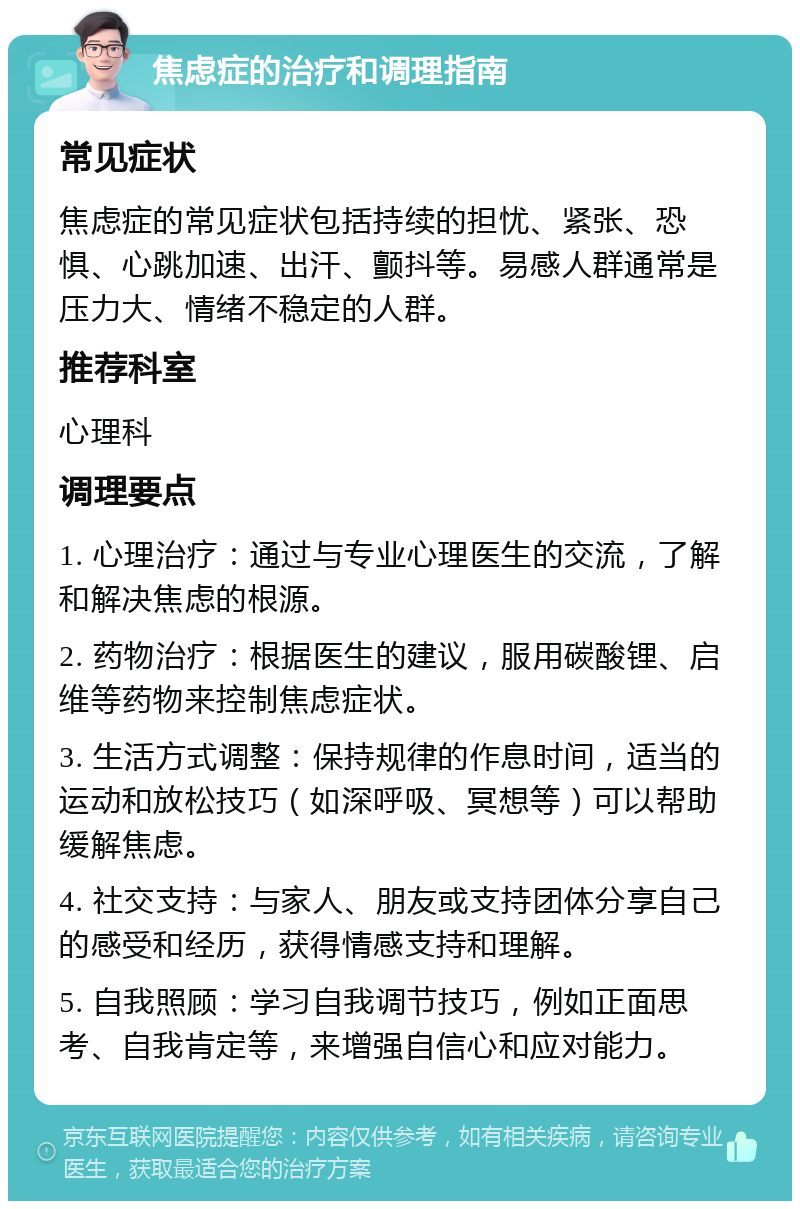 焦虑症的治疗和调理指南 常见症状 焦虑症的常见症状包括持续的担忧、紧张、恐惧、心跳加速、出汗、颤抖等。易感人群通常是压力大、情绪不稳定的人群。 推荐科室 心理科 调理要点 1. 心理治疗：通过与专业心理医生的交流，了解和解决焦虑的根源。 2. 药物治疗：根据医生的建议，服用碳酸锂、启维等药物来控制焦虑症状。 3. 生活方式调整：保持规律的作息时间，适当的运动和放松技巧（如深呼吸、冥想等）可以帮助缓解焦虑。 4. 社交支持：与家人、朋友或支持团体分享自己的感受和经历，获得情感支持和理解。 5. 自我照顾：学习自我调节技巧，例如正面思考、自我肯定等，来增强自信心和应对能力。