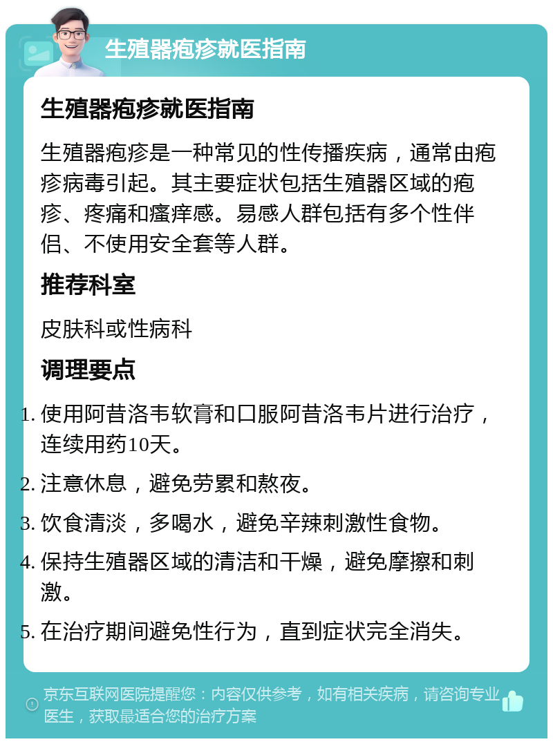 生殖器疱疹就医指南 生殖器疱疹就医指南 生殖器疱疹是一种常见的性传播疾病，通常由疱疹病毒引起。其主要症状包括生殖器区域的疱疹、疼痛和瘙痒感。易感人群包括有多个性伴侣、不使用安全套等人群。 推荐科室 皮肤科或性病科 调理要点 使用阿昔洛韦软膏和口服阿昔洛韦片进行治疗，连续用药10天。 注意休息，避免劳累和熬夜。 饮食清淡，多喝水，避免辛辣刺激性食物。 保持生殖器区域的清洁和干燥，避免摩擦和刺激。 在治疗期间避免性行为，直到症状完全消失。