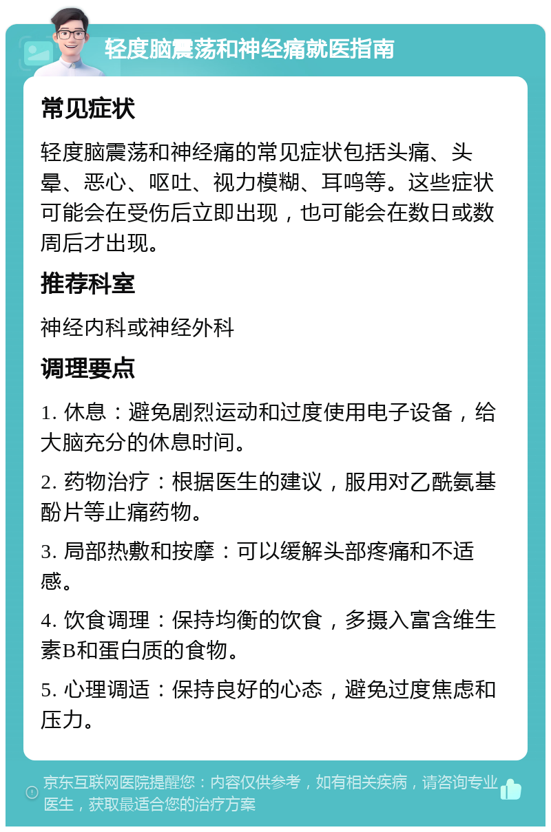 轻度脑震荡和神经痛就医指南 常见症状 轻度脑震荡和神经痛的常见症状包括头痛、头晕、恶心、呕吐、视力模糊、耳鸣等。这些症状可能会在受伤后立即出现，也可能会在数日或数周后才出现。 推荐科室 神经内科或神经外科 调理要点 1. 休息：避免剧烈运动和过度使用电子设备，给大脑充分的休息时间。 2. 药物治疗：根据医生的建议，服用对乙酰氨基酚片等止痛药物。 3. 局部热敷和按摩：可以缓解头部疼痛和不适感。 4. 饮食调理：保持均衡的饮食，多摄入富含维生素B和蛋白质的食物。 5. 心理调适：保持良好的心态，避免过度焦虑和压力。