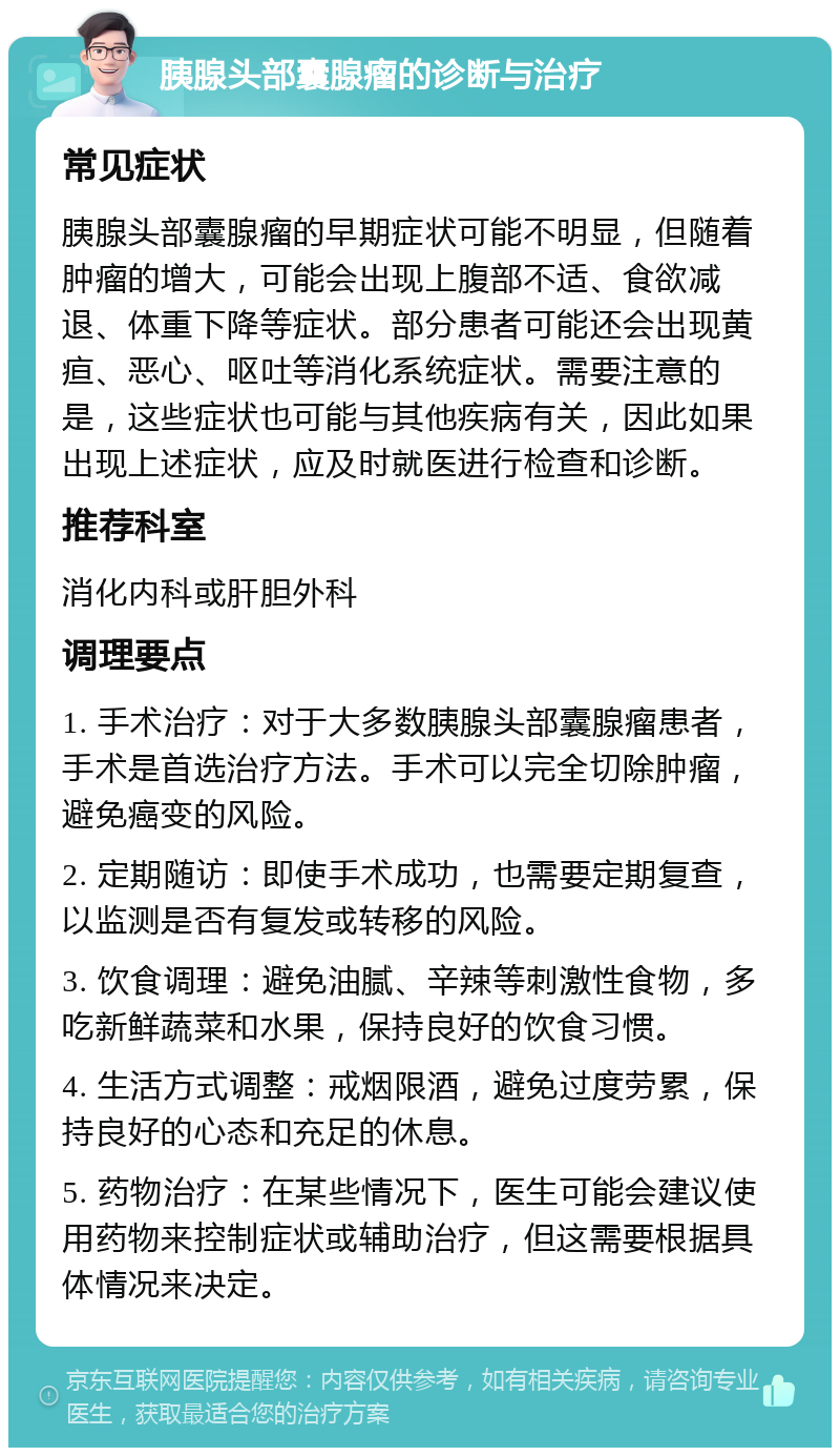 胰腺头部囊腺瘤的诊断与治疗 常见症状 胰腺头部囊腺瘤的早期症状可能不明显，但随着肿瘤的增大，可能会出现上腹部不适、食欲减退、体重下降等症状。部分患者可能还会出现黄疸、恶心、呕吐等消化系统症状。需要注意的是，这些症状也可能与其他疾病有关，因此如果出现上述症状，应及时就医进行检查和诊断。 推荐科室 消化内科或肝胆外科 调理要点 1. 手术治疗：对于大多数胰腺头部囊腺瘤患者，手术是首选治疗方法。手术可以完全切除肿瘤，避免癌变的风险。 2. 定期随访：即使手术成功，也需要定期复查，以监测是否有复发或转移的风险。 3. 饮食调理：避免油腻、辛辣等刺激性食物，多吃新鲜蔬菜和水果，保持良好的饮食习惯。 4. 生活方式调整：戒烟限酒，避免过度劳累，保持良好的心态和充足的休息。 5. 药物治疗：在某些情况下，医生可能会建议使用药物来控制症状或辅助治疗，但这需要根据具体情况来决定。