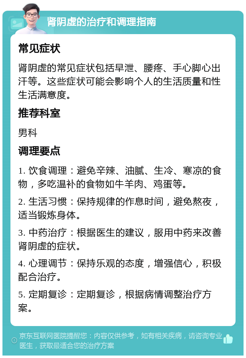 肾阴虚的治疗和调理指南 常见症状 肾阴虚的常见症状包括早泄、腰疼、手心脚心出汗等。这些症状可能会影响个人的生活质量和性生活满意度。 推荐科室 男科 调理要点 1. 饮食调理：避免辛辣、油腻、生冷、寒凉的食物，多吃温补的食物如牛羊肉、鸡蛋等。 2. 生活习惯：保持规律的作息时间，避免熬夜，适当锻炼身体。 3. 中药治疗：根据医生的建议，服用中药来改善肾阴虚的症状。 4. 心理调节：保持乐观的态度，增强信心，积极配合治疗。 5. 定期复诊：定期复诊，根据病情调整治疗方案。