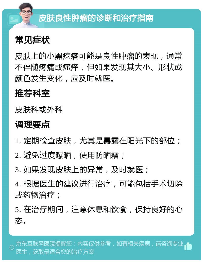 皮肤良性肿瘤的诊断和治疗指南 常见症状 皮肤上的小黑疙瘩可能是良性肿瘤的表现，通常不伴随疼痛或瘙痒，但如果发现其大小、形状或颜色发生变化，应及时就医。 推荐科室 皮肤科或外科 调理要点 1. 定期检查皮肤，尤其是暴露在阳光下的部位； 2. 避免过度曝晒，使用防晒霜； 3. 如果发现皮肤上的异常，及时就医； 4. 根据医生的建议进行治疗，可能包括手术切除或药物治疗； 5. 在治疗期间，注意休息和饮食，保持良好的心态。