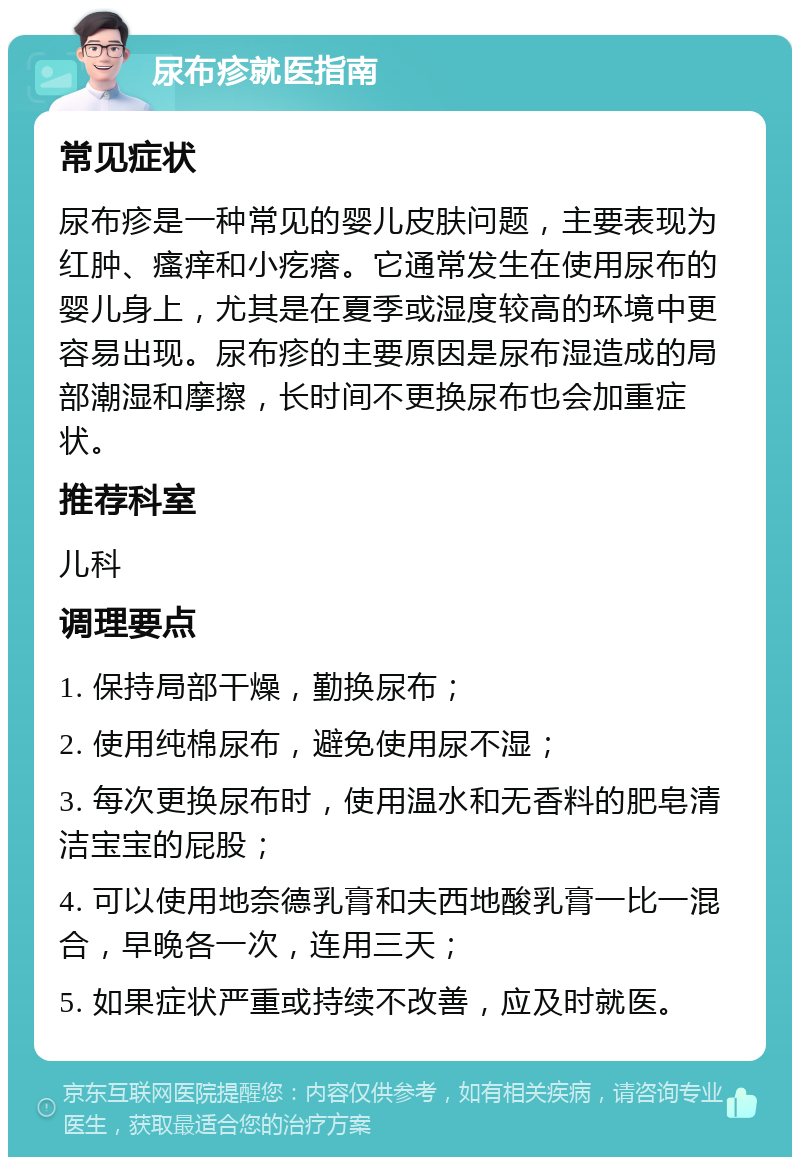 尿布疹就医指南 常见症状 尿布疹是一种常见的婴儿皮肤问题，主要表现为红肿、瘙痒和小疙瘩。它通常发生在使用尿布的婴儿身上，尤其是在夏季或湿度较高的环境中更容易出现。尿布疹的主要原因是尿布湿造成的局部潮湿和摩擦，长时间不更换尿布也会加重症状。 推荐科室 儿科 调理要点 1. 保持局部干燥，勤换尿布； 2. 使用纯棉尿布，避免使用尿不湿； 3. 每次更换尿布时，使用温水和无香料的肥皂清洁宝宝的屁股； 4. 可以使用地奈德乳膏和夫西地酸乳膏一比一混合，早晚各一次，连用三天； 5. 如果症状严重或持续不改善，应及时就医。