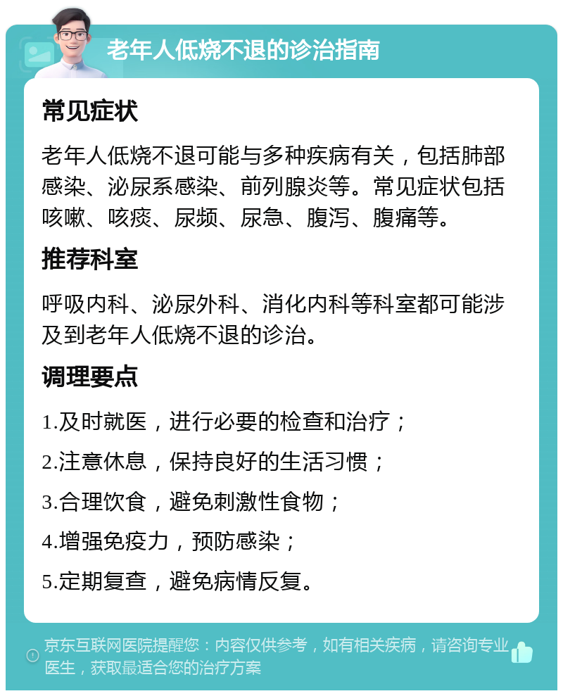 老年人低烧不退的诊治指南 常见症状 老年人低烧不退可能与多种疾病有关，包括肺部感染、泌尿系感染、前列腺炎等。常见症状包括咳嗽、咳痰、尿频、尿急、腹泻、腹痛等。 推荐科室 呼吸内科、泌尿外科、消化内科等科室都可能涉及到老年人低烧不退的诊治。 调理要点 1.及时就医，进行必要的检查和治疗； 2.注意休息，保持良好的生活习惯； 3.合理饮食，避免刺激性食物； 4.增强免疫力，预防感染； 5.定期复查，避免病情反复。