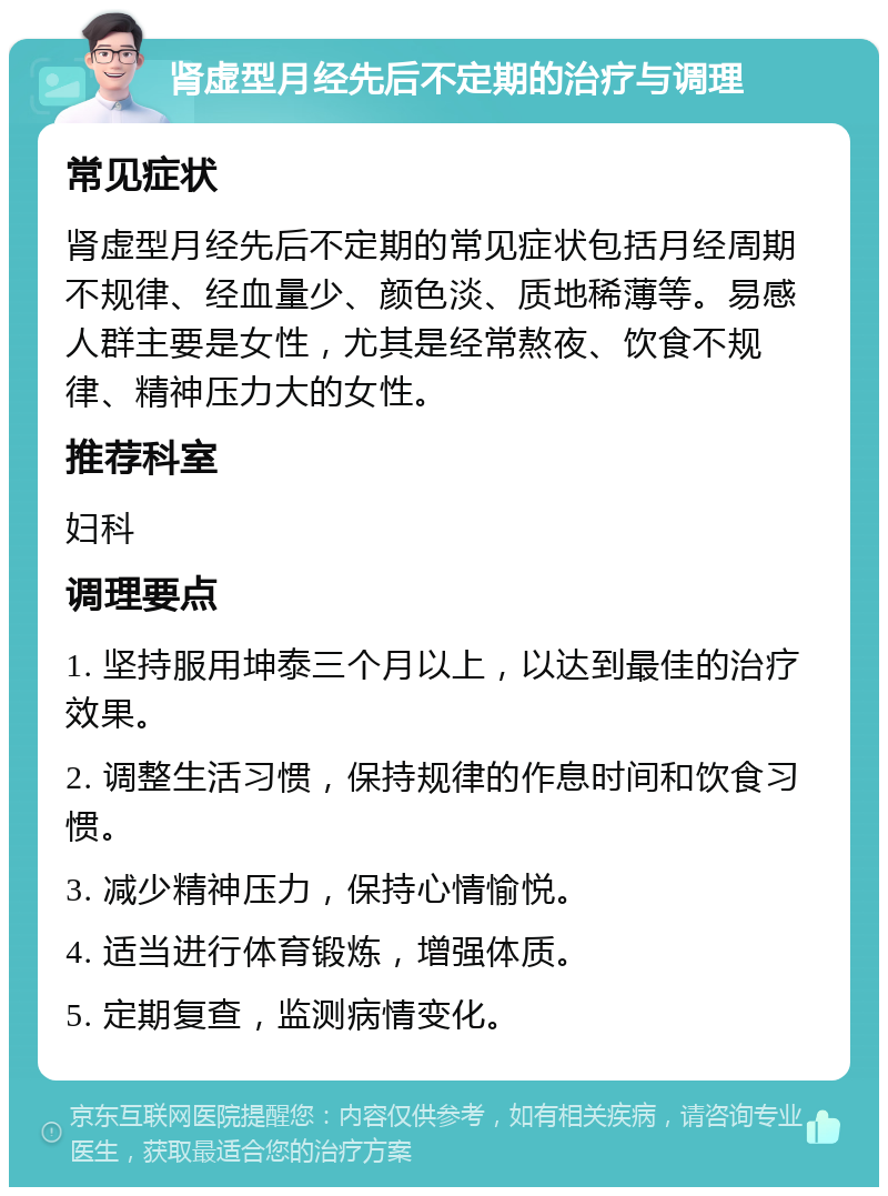 肾虚型月经先后不定期的治疗与调理 常见症状 肾虚型月经先后不定期的常见症状包括月经周期不规律、经血量少、颜色淡、质地稀薄等。易感人群主要是女性，尤其是经常熬夜、饮食不规律、精神压力大的女性。 推荐科室 妇科 调理要点 1. 坚持服用坤泰三个月以上，以达到最佳的治疗效果。 2. 调整生活习惯，保持规律的作息时间和饮食习惯。 3. 减少精神压力，保持心情愉悦。 4. 适当进行体育锻炼，增强体质。 5. 定期复查，监测病情变化。